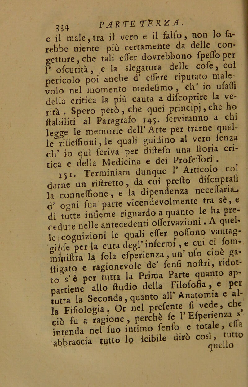 e il male, tra il vero e il fallo , non Io fa- rebbe niente più certamente da delle con- getture , che tali elfer dovrebbono fpeiio per f ofcurità, e la slegatura delle cofe, col pericolo poi anche dJ elTere riputato male volo nel momento medefimo , eh io ulain della critica la più cauta a difcoprire la ve- rità . Spero però, che quei principj,che ho ftabiliti al Paragrafo 145. fediranno a chi legge le memorie deir Arte per trarne que - le rifleflicni, le quali guidino al vero fenza oh’ io qui feriva per diftefo una liona cri- tica e della Medicina e dei Profeflori . iSi. Terminiam dunque V Articolo col darne un ridretto, da cui predo difeoprafi la conneilìone, e la dipendenza neceflaruu d’ orni tua parte vicendevolmente tra se, e di tutte inlieme riguardo a quanto le ha pre- cedute nelle antecedenti offervaziom . A quel- le'cognizioni le quali effer polTono vantag- oike perla cura degl’infermi ,e cui ci fom- mrniftra la fola efperienza, un ufo cioè ga- sato e ragionevole de5 fenfi nodri, ridot- è per tutta la Prima Parte quanto ap- partiene allo ftudio della Filofofia , e per tutta la Seconda, quanto all’Anatomia e al- la Filologia . Or nel prefente fi vede, che oòfua ragione , perchè fe 1’ Efpenen«. intenda nel fuo intimo fenfo e totale, ella 'Soci, ,«o i» »il. «