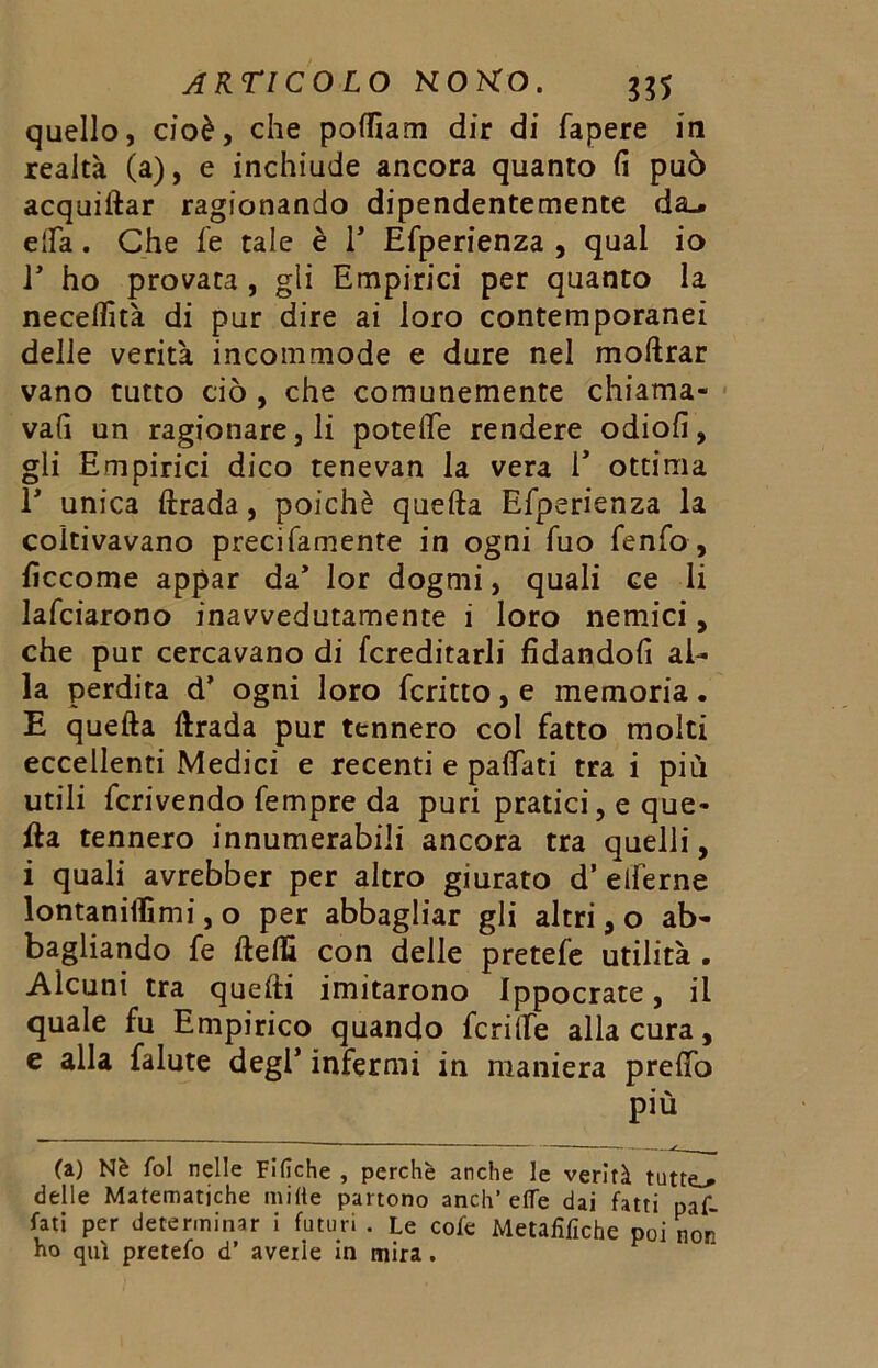 quello, cioè, che poffiam dir di fapere in realtà (a), e inchiude ancora quanto fi può acquiftar ragionando dipendentemente da_. ella . Che fe tale è P Efperienza , qual io P ho provata, gli Empirici per quanto la necelfità di pur dire ai loro contemporanei delle verità incommode e dure nel moftrar vano tutto ciò , che comunemente chiama- vali un ragionare, li potelle rendere odiofi, gli Empirici dico tenevan la vera P ottima P unica ftrada, poiché quella Efperienza la coltivavano precifamente in ogni fuo fenfo, ficcome appar da’ lor dogmi, quali ce li lafciarono inavvedutamente i loro nemici, che pur cercavano di {ereditarli fidandoli al- la perdita d’ ogni loro fcritto, e memoria. E quella llrada pur tennero col fatto molti eccellenti Medici e recenti e palpati tra i più utili fcrivendo Tempre da puri pratici, e que- lla tennero innumerabili ancora tra quelli, i quali avrebber per altro giurato d’ elferne lontanilfimi, o per abbagliar gli altri, o ab- bagliando fe flelfi con delle pretefe utilità . Alcuni tra quelli imitarono Ippocrate, il quale fu Empirico quando fenile alla cura, e alla falute degl’ infermi in maniera prelfo più (a) Nè fol nelle Fifiche , perchè anche le verità tutte^ delle Matematiche mille partono anch’effe dai fatti paf- futi per determinar i futuri . Le cofe Metaiìfiche poi non no qui pretefo d’ avelie in mira .