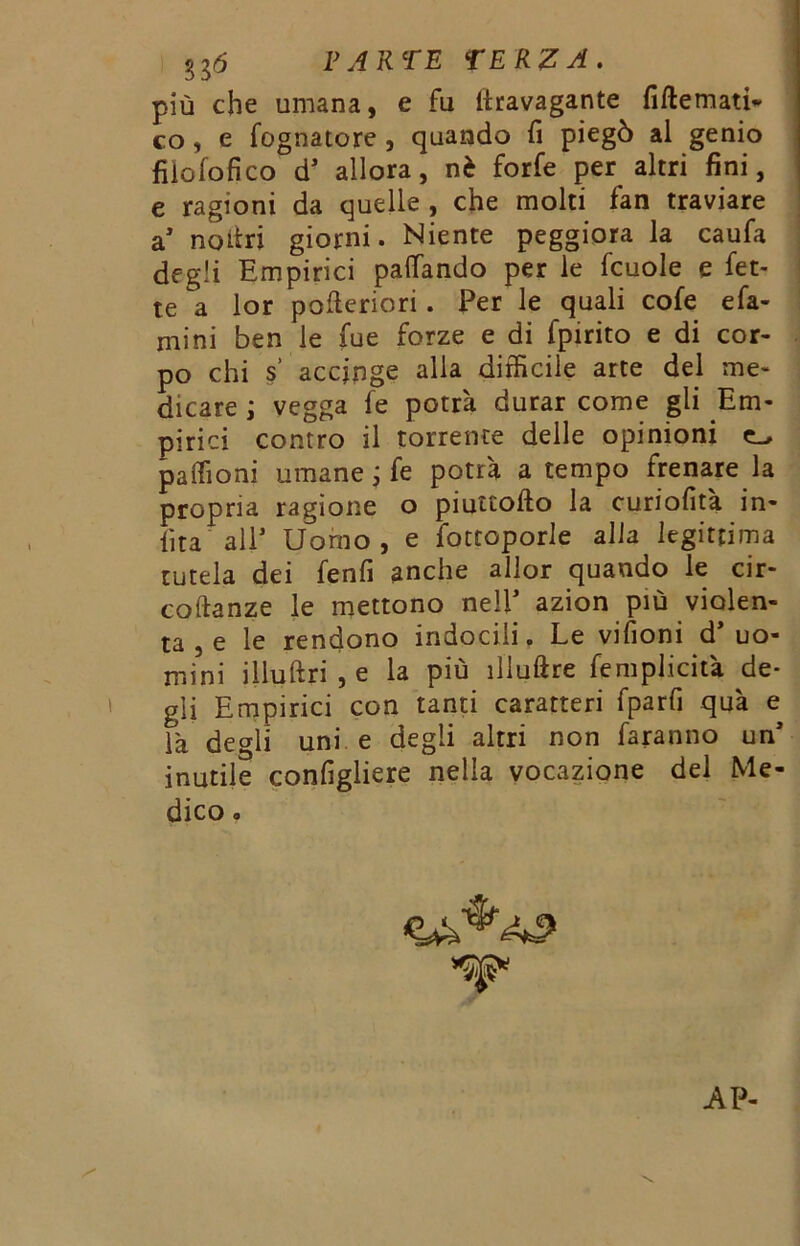 più che umana, e fu ilravagante fiftemati- co, e fognatore , quando fi piegò al genio filo lo fi co d’ allora, nè forfè per altri fini, e ragioni da quelle , che molti fan traviare a’ noitri giorni. Niente peggiora la caufa degli Empirici palfando per le fcuole e fet- te a lor polle ri ori. Per le quali cofe e fa- mini ben le fue forze e di fpirito e di cor- po chi s accinge alia difficile arte del me- dicare ; vegga fe potrà durar come gli Em- pirici contro il torrente delle opinioni paffioni umane ; fe potrà a tempo frenare la propria ragione o piuttofto la curiofità in- fitta' all1 Uomo, e fottoporle alla legittima tutela dei fenfi anche allor quando le cir- coflanze le mettono nell* azion piu violen- ta , e le rendono indocili. Le vifioni d’uo- mini illuftri , e la più iliuftre femplicità de- gli Empirici con tanti caratteri fparfi qua e là degli uni e degli altri non faranno un’ inutile configliere nella vocazione del Me- dico .