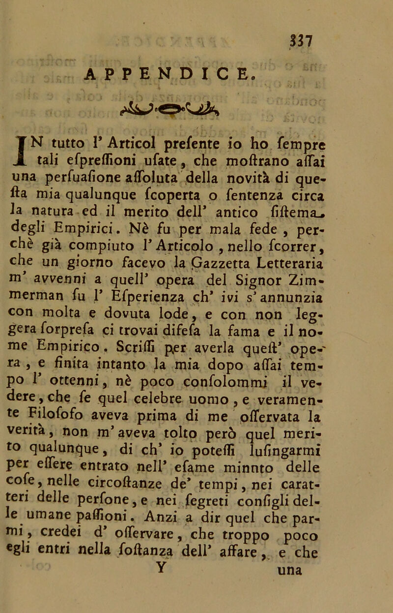APPENDICE. T N tutto 1* Artieoi prefente io ho fempre Jl tali efpreflioni ufate, che moftrano affai una perfuafione alToluta della novità di que- lla mia qualunque feoperta o fentenza circa la natura ed il merito dell* antico fiflema^ degli Empirici. Nè fu per mala fede , per- chè già compiuto E Articolo , nello fcorrer, che un giorno facevo la Qazzetta Letteraria avvenni a quell* opera del Signor Zim- merman fu 1* Efperienza eh* ivi s* annunzia con molta e dovuta lode, e con non leg- gera forprefa ci trovai difefa la fama e il no- me Empirico. Scriffi per averla quell* ope- ra , e finita intanto la mia dopo affai tem- po 1* ottenni, nè poco confolommi il ve- dere , che fe quel celebre uomo , e veramen- te Filofofo aveva prima di me offervata la verità, non m* aveva tolto però quel meri- to qualunque, di eh’ io poteflì lufingarmi per effere entrato nell* efame minuto delle cole, nelle circoftanze de’ tempi, nei carat- teri delle perfone, e nei fegreti configli del- le umane paffioni. Anzi a dir quel che par- mi, credei d* offervare, che troppo poco egli entri nella foflanza dell* affare, e che Y una