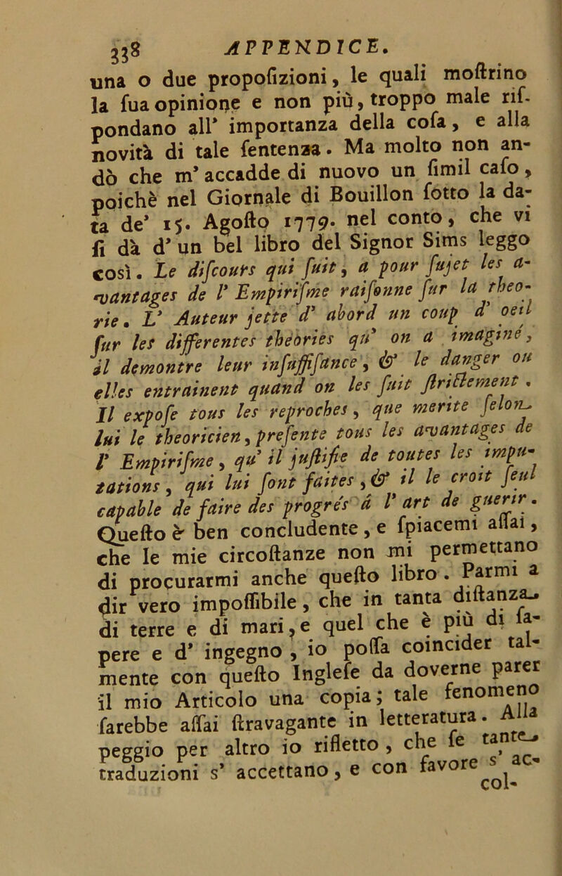 APVEKDICE. una o due propofizioni, le quali moftrino la fua opinione e non più, troppo male rif- pondano all* importanza della cofa, e alla novità di tale fentenza. Ma molto non an- dò che m’ accadde di nuovo un firmi calo, poiché nel Giornale di Bouillon fotto la da- ta de* 15. Agofto 1779* nei conto, che vi fi dà d* un bel libro del Signor Sims leggo COSÌ. Le difcours qui flit, a pour fujet Ics a- rvantages de V Empirifme retiforme fur larbeo- rie. V Auteur fitte d’ abord> un coup d oeil fur ìes differentes thèbriès qu* on a imagi ne, ài demontre leur infuffifance, & le danger oh elìcs entrainent quand on les fitte flrtttement. Il expofe tous les reproches, qne mente Jelonl. lui le tbeoricien, prefente tous les a^antages de V Empirifme, qu il jufiifie de tonte* le* tmpu- tation* , qui lui font faites ,& tl le erosi fessi tpable de f dire de* progres d l' art de gnenr. f n v t m fmarprrn aliai • capanne ae jutro »» / vs' r ; v ■ Quefto è ben concludente , e fpiacemi aliai, che le mie circoftanze non mi permettano di procurarmi anche quefto libro . Parmi a dir vero imponibile, che in tanta diftanza- di terre e di mari,e quel che è pm di fa- pere e d* ingegno , io polTa coincider tal- mente con quefto Inglefe da doverne parer il mio Articolo una copia; tale fenomeno farebbe affai ftravagante in letteratura, peggio per altro io rifletto , che e ta traduzioni s* accettano, e con favore^^