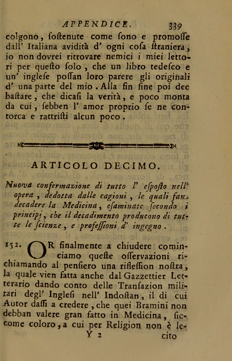 I APPEKDICE. 339 colgono, foftcnute come fono e promoife dall Italiana avidità d1 ogni cofa ftraniera, io non dovrei ritrovare nemici i miei letto- ri per quello folo , che un libro tedefco e un inglele pofìfan loro parere gli originali d* una parte del mio . Alla fin fine poi dee ballare, che dicali la verità, e poco monta da cui, febben 1* amor proprio fe ne con- torca e rattrifti alcun poco. / . •* * =g»f ARTICOLO DECIMO. Muovà confermazione (li tutto V efpojlo nell* opera , dedotta dalle cagioni , le quali fa tu decadere la Medicina, efaminate fecondo i principe , che il decadimento producono di tutr te le fcienze, e profeffìoni d' ingegno . *52« ^~\R finalmente a chiudere comin- V_>/ ciamo quelle oflervazioni ri- chiamando al penfiero una riflelfion nollra, la quale vien fatta anche dal Gazzettier Let- terario dando conto delle Tranfazion mili- tari deglJ Inglefi nell* Indoilan , il di cui Autor dalli a credere , che quei Bramini non debban valere gran fatto in Medicina, fic- come coloro, a cui per Religion non è le- Y 2 cito