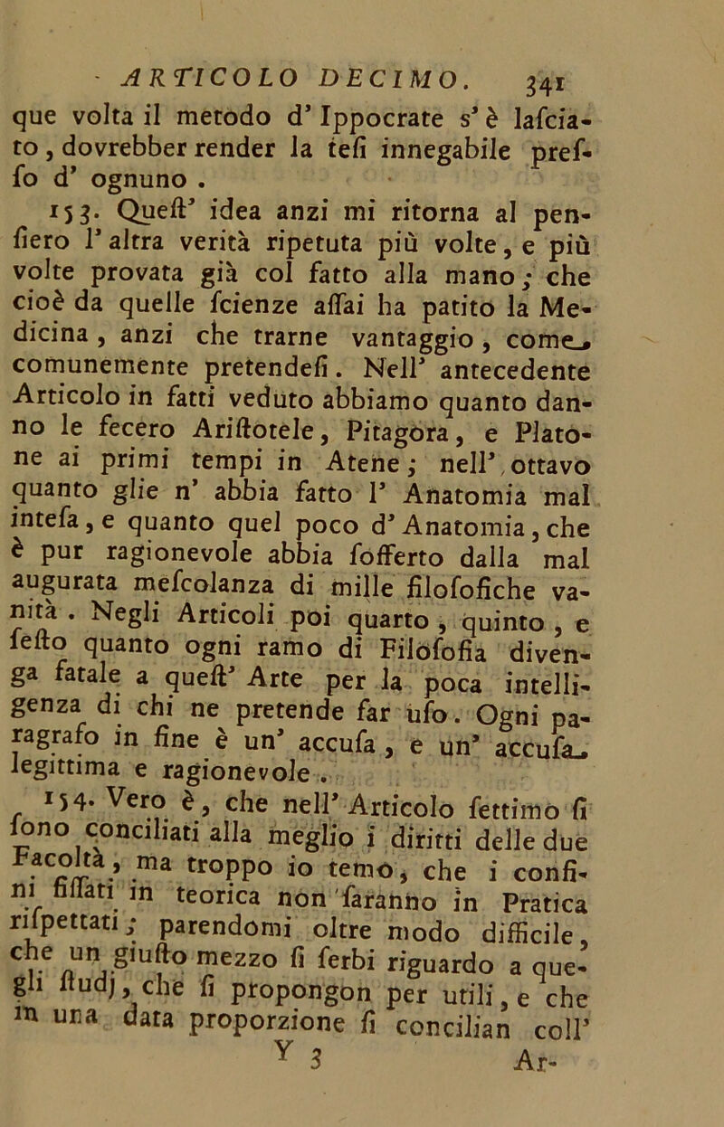 que volta il metodo d'Ippocrate s’ è lafcia- to , dovrebber render la teli innegabile pref- fo d' ognuno . 15 3• Quell' idea anzi mi ritorna al pen- derò l'altra verità ripetuta più volte, e più volte provata già col fatto alla mano ; che cioè da quelle fcienze affai ha patito la Me- dicina , anzi che trarne vantaggio , come,, comunemente pretende!!. Nell' antecedente Articolo in fatti veduto abbiamo quanto dan- no le fecero Arinotele, Pitagora, e Plato- ne ai primi tempi in Atene,* nell'.ottavo quanto glie n’ abbia fatto 1’ Anatomia mal intefa, e quanto quel poco d'Anatomia, che è pur ragionevole abbia fofferto dalla mal augurata mefcolanza di mille filofofiche va- nità . Negli Articoli poi quarto , quinto , e lelto quanto ogni ramo di Filòfofia diven- ga fatale a quell' Arte per la poca intelli- genza di chi ne pretende far ufo. Ogni pa- ragrafo in fine è un' accufa, e un' accufa^ legittima e ragionevole . 154- Vero è, che nell’Articolo fettimo fi iono conciliati alla meglio i diritti delle due Facoltà, ma troppo io temo, che i confi- ni fidati in teorica non faranno in Pratica rispettati; parendomi oltre modo difficile, c e un S!L,ft° mezzo fi ferbi riguardo a que- gli (tud), che fi propongon per utili, e che m una data proporzione fi concilian coll’ y 1 Ar-