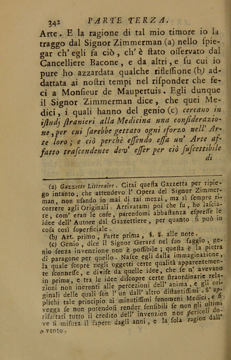 Arte. E la ragione di tal mio timore io la traggo dal Signor Zimmerman (a) nello spie- gar ch’egli fa ciò, eh’è flato oflervato dal Cancelliere Bacone, e da altri, e fu cui io pure ho azzardata qualche tifleffione (b) ad- attata ai noflri tempi nel rifponder che fe- ci a Monfieur de Maupertuis. Egli dunque il Signor Zimmerman dice , che quei Me- dici, i quali hanno del genio (c) cercano in ijludj Jlranieri alla Medicina una confi de razio- ne, per cui farebbe gettato ogni sforzo* nell' Ar- te loro ; e ciò perchè effendo effa un Arte af- fatto trafeendente derì ejfer per ciò fufeettibile * /T # (a) Gazzette Lìtteraìrt. Citai quella Gazzetta per ripie- go intanto, che attendevo 1’ Opera del Signor Zimmer- man, non ufando io mai di tai mezzi, ma sì empre ri- correre agli Originali • Arrivatami poi che fu , ho lalcla- te , com’ eran le cofe, parendomi abbaftanza efpreile e idee dell’ Autore dal Gazzettiere , per quanto fi può in cofa così fuperfìciale . t «con. <b) Art. primo , Parte prima , 5. 8- alle note • # (c) Genio , dice il Signor Gerard nel fuo faggio » £ nio fenza invenzione non è poffibile ; quella e ,la di paragone per quello. Nafce egli dalla immaginazione, la quale feopre negli oggetti certe qualità apparente e - te /connette, e divife da quelle idee, che ^ « Jivevan in prima, e tra le idee difcopre certe:ftra4 * *U 'ri- zioni non inerenti alle percezioni del1. * c. «inali delle quali fon 1’ un dall’ altro diftantifimi . S ap plichi tale principio ai minutami fenomeni Medici. e f. vegga fe non potendoli render fenlibili fe no £ ; ^o- rifusati tutto il credito dell’ inyenz.on non per co! . ve li mi fura il fapere dagli anni, e la fola rag o vento .