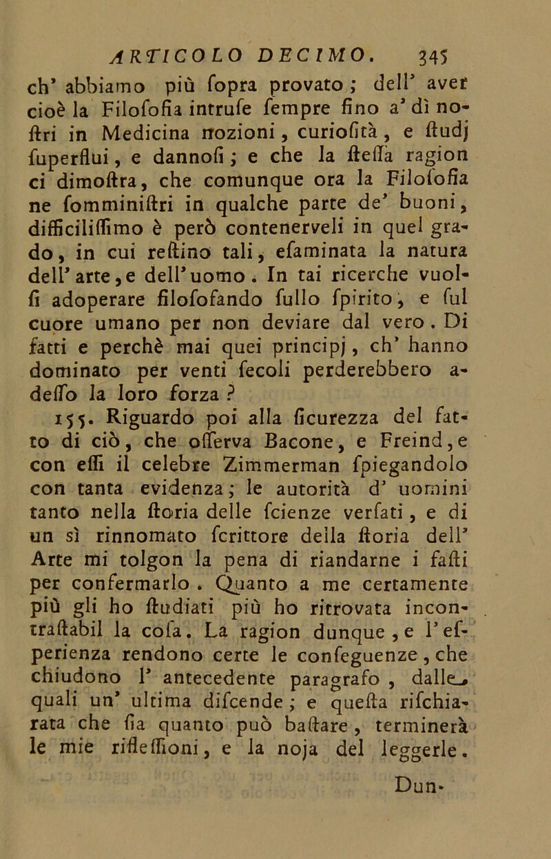 eh* abbiamo più (opra provato ; dell* aver cioè la Filofofia intrufe Tempre fino a’dì no- ftri in Medicina nozioni, curiofità, e ftudj fuperflui, e dannofi ; e che la ftefta ragion ci dimoftra, che comunque ora la Filolofia ne fomminiftri in qualche parte de* buoni, difficiliflìmo è però conteneteli in quel gra- do, in cui reftino tali, efaminata la natura dell* arte, e dell’uomo. In tai ricerche vuol- fi adoperare filofofando Tulio Tpirito, e fui cuore umano per non deviare dal vero . Di fatti e perchè mai quei principi, eh’ hanno dominato per venti Tecoli perderebbero a- defiò la loro forza ? 15 5. Riguardo poi alla ficurezza del Tat- to di ciò, che ollerva Bacone, e Freind,e con eflì il celebre Zimmerman fpiegandolo con tanta evidenza; le autorità d’ uomini tanto nella ftoria delle Tcienze verfati , e di un sì rinnomato Tcrittore della ftoria dell’ Arte mi tolgon la pena di riandarne i falli per confermarlo . Quanto a me certamente più gli ho ftudiati più ho ritrovata incon- traftabil la cola. La ragion dunque, e Fef- perienza rendono certe le confeguenze , che chiudono F antecedente paragrafo , dalle.# quali un* ultima difeende ; e quefta rifehia- rata che fia quanto può baftare , terminerà le mie rifleflìoni, e la noja del leggerle. Dun*
