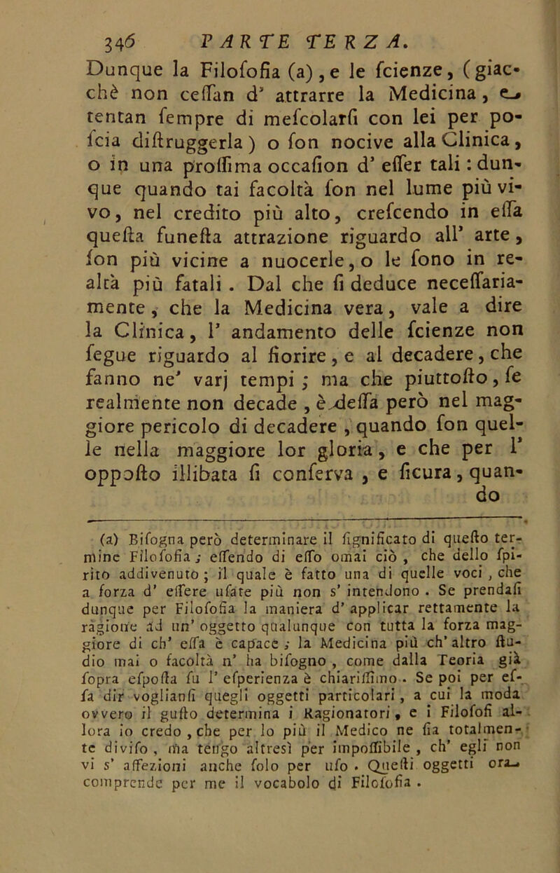 Dunque la Filofofia (a),e le faenze, (giac- ché non cetfan ds attrarre la Medicina , tentan Tempre di mefcolarfi con lei per po- lcia diftruggerla) o fon nocive alla Clinica, o in una prolfima occafion d5 effer tali : dun- que quando tai facoltà fon nel lume più vi- vo, nel credito più alto, crefcendo in ella quella funefla attrazione riguardo all* arte, fon più vicine a nuocerle, o le fono in re- altà più fatali . Dal che fi deduce neceffaria- mente , che la Medicina vera, vale a dire la Clinica, 1* andamento delle fcienze non fegue riguardo al fiorire, e al decadere, che fanno ne' varj tempi; ma che piuttolfo,fe realmente non decade , èxlefifa però nel mag- giore pericolo di decadere , quando fon quel- le nella maggiore lor gloria, e che per 1* oppollo illibata fi conferva , e ficura, quan- do (a) Bifogna però determinare il fignifìcato di quello ter- mine Filofofia; efTendo di eiTo ornai ciò, che dello fpi- rito addivenuto; il quale è fatto una di quelle voci , che a forza d’ elfere ufare più non s’ intendono . Se prendali dunque per Filofofia la maniera d’ applicar rettamente la ragione ad un’ oggetto qualunque con tutta la forza mag- giore di eh’ effa c capace; la Medicina più ch’altro Au- dio inai o facoltà n’ ha bifogno , come dalla Teoria già fopra efpofla fu 1’ efperienza è chiariflìmo • Se poi per ef- fa dir voglianfi quegli oggetti particolari, a cui la moda ovvero il gufto determina i Ragionatori, e i Filofofi al- lora io credo , che per lo più il Medico ne fia totalmen- te divifo, nfia tengo altresì per imponibile, eh’ egli non vi s’ affezioni anche folo per ufo . Quelli oggetti ora-, comprende per me il vocabolo di Filofofia .