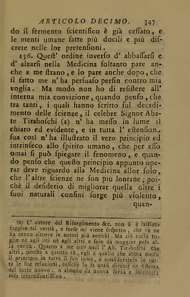 do il fermento fcientifico è già celiato, e le menti umane fatte più docili e più dis- crete nelle lor pretenfioni. 156. Quell* ordine inverfo d* abbacarli e d* alzarfi nella Medicina foltanto pare an- che a me Arano , e lo pare anche dopo, che il fatto me n’ha perfuafo perfin contro mia voglia. Ma modo non ho di refiftere ali* interna mia convizione , quando penfo , che tra tanti, i quali hanno fcritto fui decadi- mepto delle fcienze, il celebre Signor Aba- te Tirabofchi (a) n’ ha mello in lume sì chiaro ed evidente, e in tutta 1’ eftenfion_. fua così n* ha illuftrato il vero principio ed intrinféco allo fpirito umano , che per elfo ornai fi può fpiegare il fenomeno, e quan- do penfo che quello principio appunto ope- rar deve riguardo alla Medicina allor folo, che 1’ altre fcienze ne fon più lontane ; poi- ché il defiderio di migliorar quella oltre i fuoi naturali confini forge più violento, quan- (a) L autore del Riforgimento &c. non fi è Iafciato fugg‘re verità, e forfè mi viene fofpetto , che \e ne ha cenno altrove in autori più antichi . Ma ciò nulla to- glie nè agli uni nè agli altri e folo dà maggior pefo al- ia verità . Quanto a me cito anzi 1’ Ab. fir.bofchi Che altri , perchè a quanto sò , egli è quello che abbia mello il principio in tutto il fuo lume, e conhderatolo in tur- te le Tue felaziorti , coficHè lo fa quafì divenir un fìftenia del tutto nuovo , o almeno da nuova forza e folcii ni ti refo intereifantiffimó .
