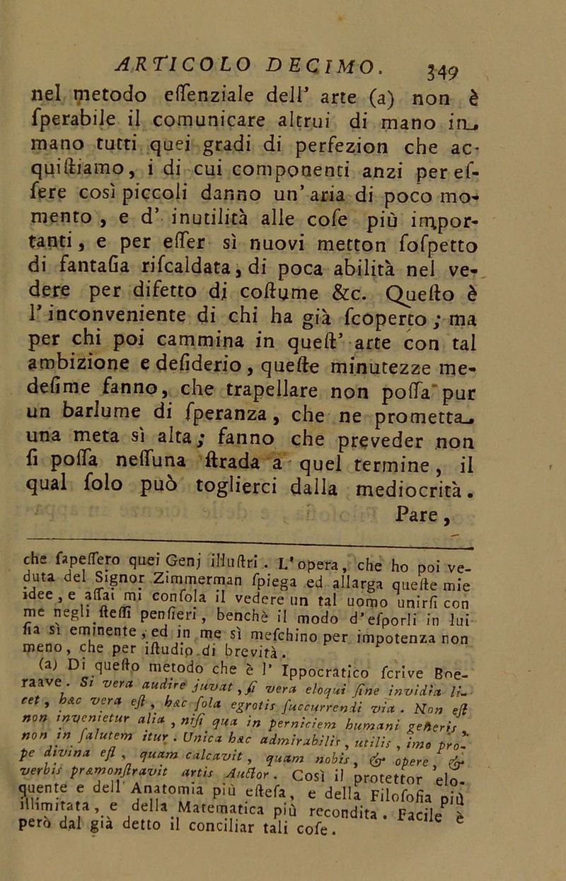 nel metodo eflenziale dell arte (a) non è fperabiJe il comunicare altrui di mano ifL, mano tutti quei gradi di perfezion che ac- quisiamo, i di cui componenti anzi peref- fere così piccoli danno un’ aria di poco mo- mento , e d’ inutilità alle cole più irripor* tanti, e per efifer sì nuovi metton fofpetto di fantaGa rifcaidata, di poca abilità nel ve- dere per difetto di collume &c. Quello è T inconveniente di chi ha già fcoperto ; ma per chi poi cammina in quell’ arte con tal ambizione e deGderio, quelle minutezze me- deGme fanno, che trapellare non polla pur un barlume di fperanza , che ne prometta^ una meta sì alta ; fanno che preveder non fi polla nelluna firada acquei termine, il qual folo può toglierci dalla mediocrità. Pare, che fapefiero quei Genj iHuftri . L’opera, che ho poi ve- dura del Signor Zimmerman fpIega ed allarga quelte mie idee , e affai mi confoja il vedere un tal uomo unirli con me negh fteflfi penfieri, benché il modo d’efporli in lui ha si eminente , ed in me sì mefchino per impotenza non meno, che per ìftudio.di brevità. (a; Di quello metodo che è I’ Ippocratico fcrive Boe- raave . Si veraaudire' juvatfi -vera eloqui fine invidia IL- cet , h&c vera ejl , h&c fola egrotis fuccurrenii via . Kon efi non invemetur aha , nifi qua in pemiciem humani generi non ,n falutem nur . Unica h&c adorabili,, utili: , Lo prò- pe divina efl quam calcavit, quam nobi:, é* opere fa verbi: pr&monflravit arti: A ufi or. Così il protettor ’elo queste e dell Anatomia più e(lefa, e delia Filofofia più .H.mtta a, e della Matematica più recondita. Facile è pero dal già detto il conciliar tali cofe.