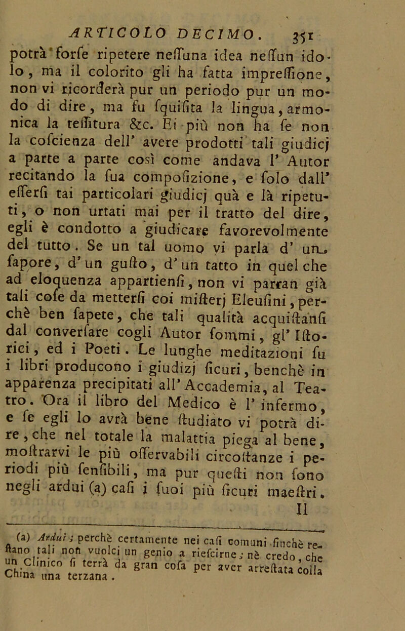 potrà'forfè ripetere nefluna idea ne (fan ido- lo , ma il colorito gli ha fatta impresone, non vi ricorderà pur un periodo pur un mo- do di dire, ma fu fquifita la lingua, armo- nica la teiTìtura &c. Ei più non ha fe non la colcienza dell' avere prodotti tali giudici a parte a parte così come andava 1* Autor recitando la fua compofizione, e folo dall* eiTerfi tai particolari giudicj quà e là ripetu- ti, o non urtati mai per il tratto del dire, egli è condotto a giudicare favorevolmente del tutto. Se un tai uomo vi parla d’ un_* fapore, d* un gufto, d* un tatto in quel che ad eloquenza appartieni, non vi parran già tali cole da metterli coi mifterj EJeufini, per- chè ben fapete, che tali qualità acquiftanfì dal converfare cogli Autor fammi, gl* Ifto- rici, ed i Poeti. Le lunghe meditazioni fu i libri producono i giudizj ficuri, benché in apparenza precipitati all’Accademia, al Tea- tro. 'Ora il libro del Medico è V infermo, e fe egli lo avrà bene (ludiato vi potrà’di- re , che nel totale la malattia piega al bene, mollrarvi le più offèrvabili circoltanze i pe- riodi più fenfibili, ma pur quelli non fono negli ardui (a) cali i fuoi più Gcuri maellri • II (a) Ardui ì perchè certamente nei cafi comuni finché re- ftano tah non vuole, un genio a riefclrne; nè credo, che un clm.c0 fi terrà da gran cofa per aver arresta colla Cruna una terzana . A