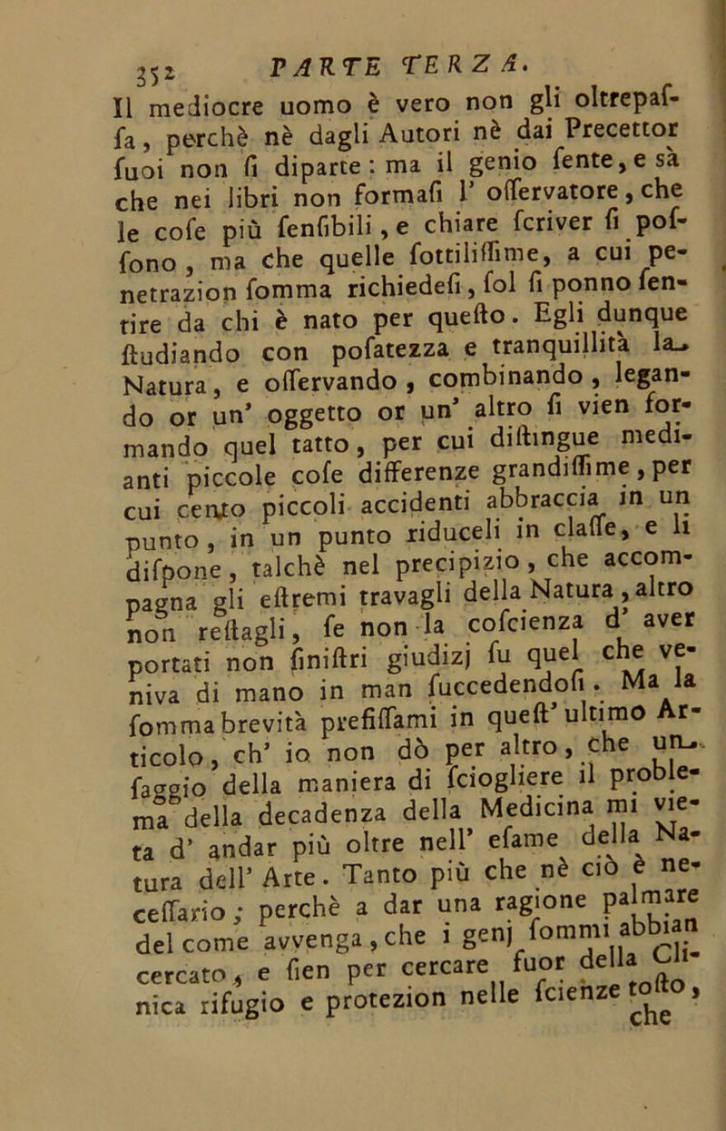 lì mediocre uomo è vero non gli oltrepaf- jfa, perchè nè dagli Autori nè dai Precettor fuoi non fi diparte : ma il genio fente,esà che nei libri non formali V offervatore, che ie cofe più fenfibili, e chiare fcriver fi poi- fono , ma che quelle fotti li ffi me, a cui pe- netrazion fomma richiedefi , fol fi ponno fen- tire da chi è nato per quello. Egli dunque fìudiando con pofatezza e tranquillità la_» Natura, e olfervando , combinando , legan- do or un’ oggetto or un’ altro fi vien for- mando quel tatto, per cui diftingue medi- ami piccole cofe differenze grandiflìme, per cui cer\to piccoli accidenti abbraccia in un punto, in un punto xiduceli in clafie, e li difpone, talché nel precipizio, che accom- pagna gli ellremi travagli della Natura , altro ire fuor della Cli- nelle fcienzetofto, che cercato,, e fien per cercare nica rifugio e protezion ne