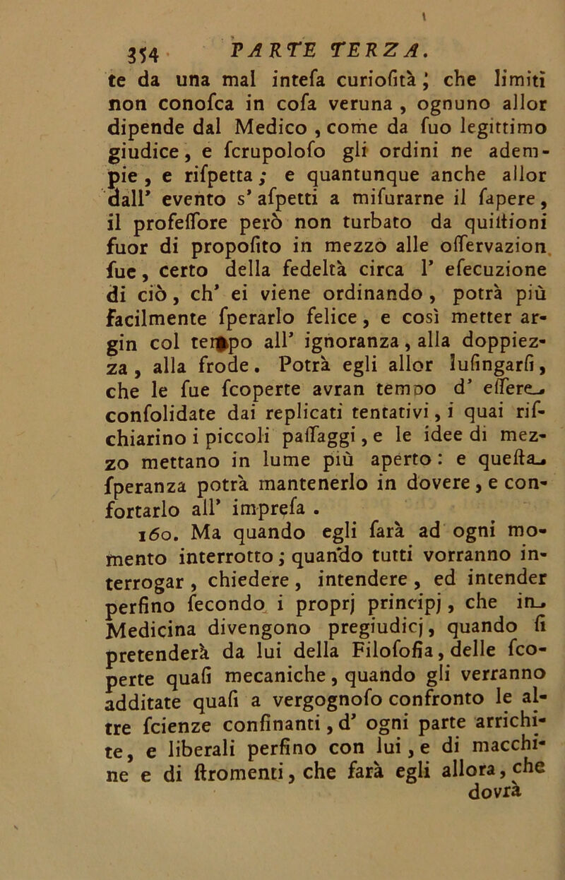te da una mal intefa curiofità j che limiti non conofca in cofa veruna , ognuno allor dipende dal Medico , come da Tuo legittimo giudice, e fcrupolofo gli ordini ne adem- pie, e rifpetta ; e quantunque anche allor dall* evento s* afpetti a mifurarne il fapere, il profeflbre però non turbato da quiitioni fuor di propofito in mezzo alle olfervazion fue, certo della fedeltà circa 1* efecuzione di ciò, eh* ei viene ordinando , potrà più facilmente fperarlo felice, e così metter ar- gin col tei^po all' ignoranza, alla doppiez- za , alla frode. Potrà egli allor lufingarfi, che le fue feoperte avran temoo d5 edere-, confolidate dai replicati tentativi, i quai rif- chiarino i piccoli palfaggi, e le idee di mez- zo mettano in lume più aperto : e quefta^ fperanza potrà mantenerlo in dovere , e con- fortarlo all* imprefa . 160. Ma quando egli farà ad ogni mo- mento interrotto ; quan'do tutti vorranno in- terrogar , chiedere, intendere , ed intender perfino fecondo i proprj principi, che in_. Medicina divengono pregiudicj, quando fi pretenderà da lui della Filofofia, delle feo- perte quali mecaniche, quando gli verranno additate quafi a vergognofo confronto le al- tre feienze confinanti, d’ ogni parte arrichi- te, e liberali perfino con lui, e di macchi- ne e di ftromenti, che farà egli allora, che dovrà