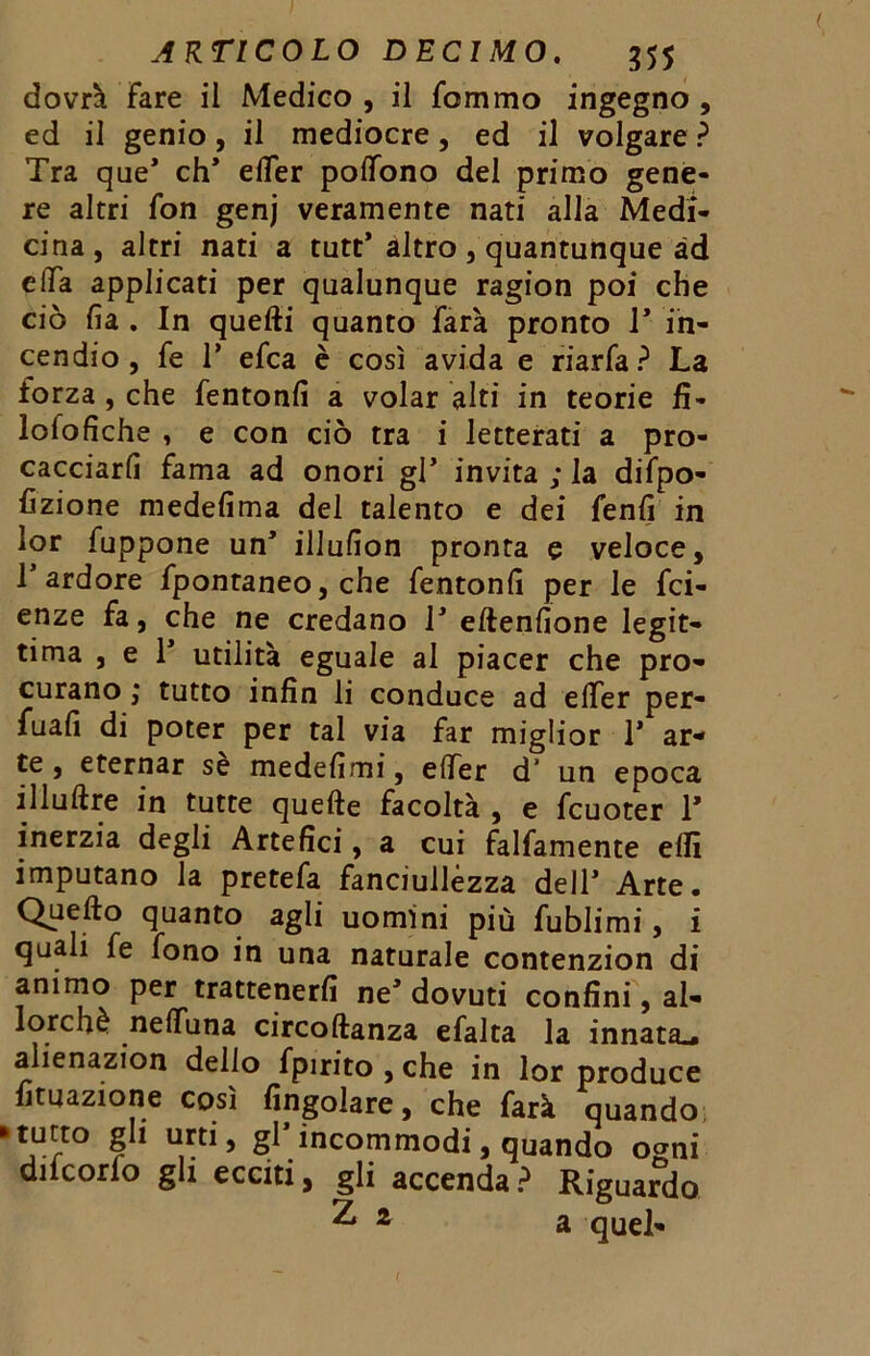 dovrà Fare il Medico , il fommo ingegno , ed il genio, il mediocre, ed il volgare ? Tra que* eh* effer poffono del primo gene- re altri fon genj veramente nati alla Medi- cina, altri nati a tutt* altro , quantunque ad effa applicati per qualunque ragion poi che ciò fi a . In quelli quanto farà pronto T in- cendio, fe T efea è così avida e riarfa? La forza, che fentonfi a volar alti in teorie fi- lolofiche , e con ciò tra i letterati a pro- cacciarli fama ad onori gl’ invita ; la difpo- fizione medefima del talento e dei fenfi in lor fuppone un* illufion pronta e veloce, T ardore fpontaneo, che fentonfi per le fet- enze fa, che ne credano T eltenfione legit- tima , e 1* utilità eguale al piacer che pro- curano ; tutto infin li conduce ad effer per- fuafi di poter per tal via far miglior 1* ar- te , eternar se medefimi, effer d’ un epoca illultre in tutte quelle facoltà , e fcuoter 1* inerzia degli Artefici, a cui falfamente elfi imputano la pretefa fanciullezza dell* Arte. Quello quanto agli uomini più fublimi, i quali fe fono in una naturale contenzion di animo per trattenerli ne* dovuti confini, al- lorché neffuna circollanza efalta la innata^ alienazion dello fpirito , che in lor produce fituazione così Angolare, che farà quando j11/”0 ? * u,rt*5 S* incommodi, quando ogni ducono gli ecciti, gli accenda ? Riguardo ^ 2 a quel- t