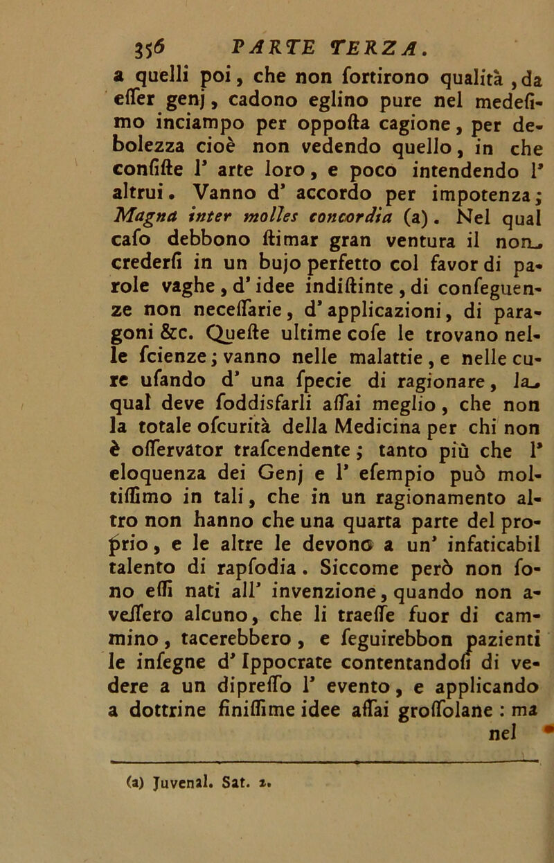 a quelli poi, che non fortirono qualità , da effer genj, cadono eglino pure nel medefi- mo inciampo per oppofta cagione, per de- bolezza cioè non vedendo quello, in che confitte T arte loro, e poco intendendo 1* altrui. Vanno d* accordo per impotenza; Magna inter molles concardia (a). Nel qual cafo debbono ftimar gran ventura il noru crederli in un bujo perfetto col favor di pa- role vaghe , d’idee indiftinte , di confeguen- ze non neceffarie, d* applicazioni, di para- goni &c. Quelle ultime cofe le trovano nel- le fcienze ; vanno nelle malattie , e nelle cu- re ufando d* una fpecie di ragionare, la_» qual deve foddisfarli affai meglio , che non la totale ofcurità della Medicina per chi non è offervàtor trafcendente ; tanto più che 1* eloquenza dei Genj e 1* efempio può mol- tittìmo in tali, che in un ragionamento al- tro non hanno che una quarta parte del pro- prio , e le altre le devono a un* infaticabil talento di rapfodia. Siccome però non fo- no elfi nati all* invenzione, quando non a- veiTero alcuno, che li traeffe fuor di cam- mino , tacerebbero , e feguirebbon pazienti le infegne d* Ippocrate contentandoli di ve- dere a un dipretto 1* evento, e applicando a dottrine fìniflìme idee affai groffolane : ma nel • (a) Juvenal. Sat. x.