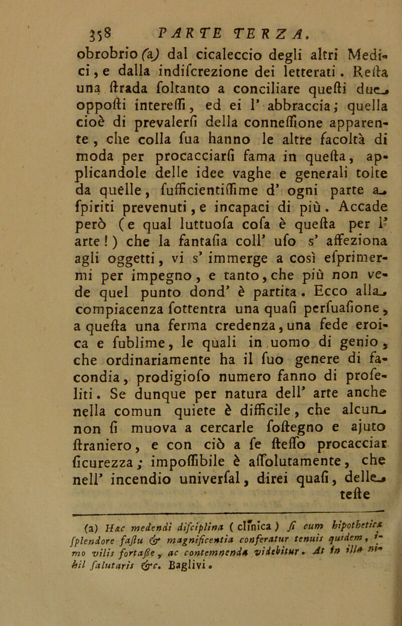 obrobriofaj dal cicaleccio degli altri Medi- ci , e dalla indifcrezione dei letterati. Retta una ftrada foltanto a conciliare quefti due_» oppofti intereffi, ed ei 1* abbracciai quella cioè di prevalerli della connettìone apparen- te , che colla fua hanno le altre facoltà di moda per procacciarli fama in quetta, ap- plicandole delle idee vaghe e generali tolte da quelle, fufficientiffime d’ ogni parte su fpiriti prevenuti, e incapaci di più. Accade però ( e qual luttuofa cofa è quella per 1* arte ! ) che la fantalia coll* ufo s’ affeziona agli oggetti, vi s* immerge a così efprimer- mi per impegno, e tanto, che più non ve- de quel punto dond’ è partita . Ecco alla^ compiacenza fottentra una quali perfuafione , a quella una ferma credenza, una fede eroi- ca e fublime, le quali in uomo di genio, che ordinariamente ha il fuo genere di fa- condia , prodigiofo numero fanno di profe- liti. Se dunque per natura dell* arte anche nella comun quiete è difficile, che alcuna non li muova a cercarle follegno e ajuto llraniero, e con ciò a fe fteffo procacciar licurezza ; impoffibile è affolutamente, che nell* incendio univerfal, direi quali, delle,» tette (a) H&c medendi difciplina ( clinica ) fi cunt hipotbetic* splendore fxfiu & magnificentix conferxtur tenuif qutdem, mo ’vìlis fortxfie , ac contcmnmdx vidcbitur » in w'* bil falutxris &c. Bagli vi «