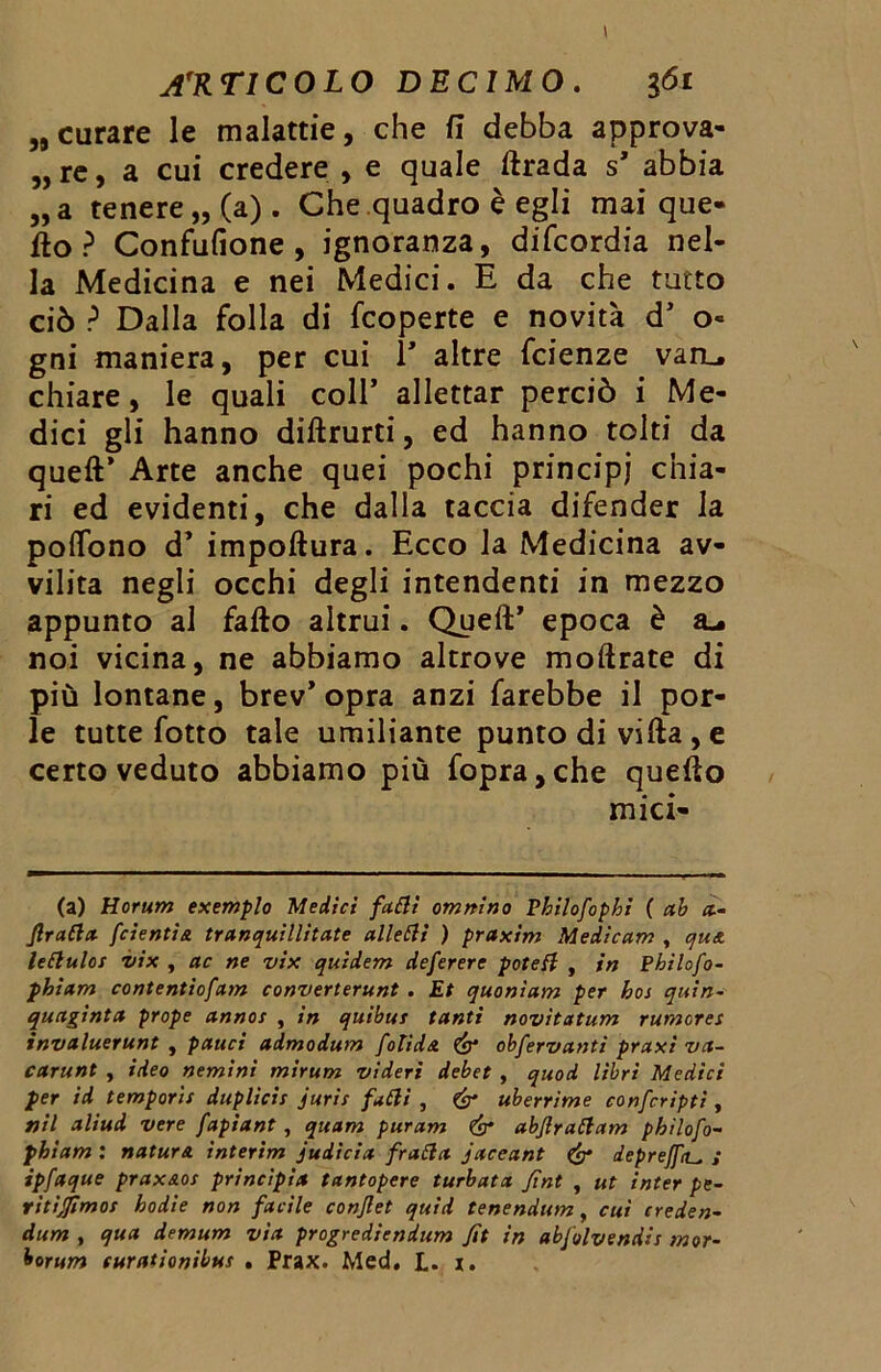 „ curare le malattie, che fi debba approva- le, a cui credere , e quale ftrada s’ abbia „a tenere,, (a). Che quadro è egli mai que- llo ? Confufione , ignoranza, difcordia nel- la Medicina e nei Medici. E da che tutto ciò ? Dalla folla di fcoperte e novità d’ o« gni maniera, per cui 1* altre fcienze van_. chiare, le quali coll’ allettar perciò i Me- dici gli hanno diftrurti, ed hanno tolti da quell’ Arte anche quei pochi principi chia- ri ed evidenti, che dalla taccia difender la polfono d’ impollura. Ecco la Medicina av- vilita negli occhi degli intendenti in mezzo appunto al fallo altrui. Quell’ epoca è noi vicina, ne abbiamo altrove mollrate di più lontane, brev’ opra anzi farebbe il por- le tutte fotto tale umiliante punto di villa , e certo veduto abbiamo più fopra,che quello mici- (a) Horum exemplo Medici fatti omnino Pbilofophi ( ab a■- fratta fcientia tranquillitate alletti ) praxim Medicam , qua. lettuloi vix , ac ne vix quidem deferere potett , in Philofo- phiam contentiofam converterunt . Et quonìam per hos quin- quaginta prope annoi , in quibui tanti novìtatum rumerei invaluerunt , pauci admodum fotida & obfervanti praxi va- carunt , ideo nemini mirum videri debet , quod libri Medici per id temporìi duplici! jurii fatti , & uberrime confcripti , nil aliud vere fapiant , quam puram & abjlrattam pbilofo- pbiam : natura, interim judicia fratta jaceant & deprejftu S ipfaque praxaot principia tantopere turbata fint , ut inter pe- ritiamo! hodie non facile conjlet quid tenendum, cui creden- dum , qua demum via progredìendum fit in abfolvendis mor- borum turationibui . Prax. Med. L. 1.