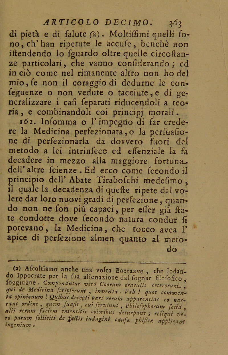 di pietà e di falute (a). Moltiffimi quelli fo- no, eh’han ripetute le accufe, benché non iliendendo lo fguardo oltre quelle circoftan- ze particolari, che vanno confiderando ; ed in ciò come nel rimanente altro non ho del mio,fe non il coraggio di dedurne le con* feguenze o non vedute o tacciute,e di ge- neralizzare i cali feparati riducendoli a teo- ria , e combinandoli coi principj morali. 162. lnfomma o V impegno di far crede- re la Medicina perfezionata, o la perfuafio- ne di perfezionarla da dowero fuori del metodo a lei intrinfecc ed effenziale la fa decadere in mezzo alla maggiore fortuna^» dell* altre feienze . Ed ecco come fecondo il principio dell’ Abate Tirabofchi mede fi ri) o , il quale la decadenza di quelle ripete dal vo- lere dar loro nuovi gradi di perfezione, quan- do non ne fon più capaci, per elfer già fia- te condotte dove fecondo natura condur fi potevano, la Medicina, che tocco avea 1* apice di perfezione almen quanto al meto- do (a) Afcoltiamo anche una volta Boeraave , che lodan- do Ippocrate per la Aia alienazione dal fognar filofofìco , ioggiugne . Compon.intur veto Coorum oraculis ceteroru qui de Medicina fcripferunt , inventa . Vah ! quot commen- ta opinionum ! Quibus deceptì pari rerum apparentias eo nar- rant ordine , quem fuafit , cui ferviunt , Pbilofophorum fetta alti rerum facili ementitìs colorii, ut deturpavi ; refi qui ve ro parum follieiti de frttis indagini ciuf* phificA applicavi tn&entum .