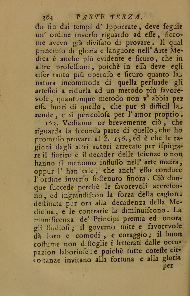 do fin dai tempi d’ Ippocrate, deve feguir un’ ordine inverfo riguardo ad effe , ficco- me avevo già divifato di provare . Il qual principio di gloria e languore nell* Arte Me- dica è anche più evidente e ficuro, che in altre profeffioni, poiché in effa deve egli effer tanto più operofo e ficuro quanto la_* natura incommoda di quella perfuade gli artefici a ridurla ad un metodo più favore- vole , quantunque metodo non v’ abbia per effa fuori di quello, che pur sì diffidi la_. rende, e sì pericolofa per P amor proprio. 163. Vediamo or brevemente ciò , che riguarda la feconda parte di quello, che ho prom elio provare al §. 156.,ed è che le ra- gioni dagli altri autori arrecate per Spiega- re il fiorire e il decader delle fcienze o non hanno il menomo influffo nell* arte noftra, oppur T han tale, che anch’ effo conduce l’ordine inverfo foftenuto finora. Ciò dun- que fuccede perchè le favorevoli accrefco- no, ed ingrandifcon la forza della cagion_* detonata pur ora alla decadenza della Me- dicina , e le contrarie la diminuifcono. La munificenza de* Principi premia ed onora gli ftudiofi ; il governo mite e favorevole dà loro e comodi , e coraggio; il buon coftume non diftoglie i letterati dalle occu- pazion laboriofe : e poiché tutte cotefte cir- codanze invitano alla fortuna e alla gloria per