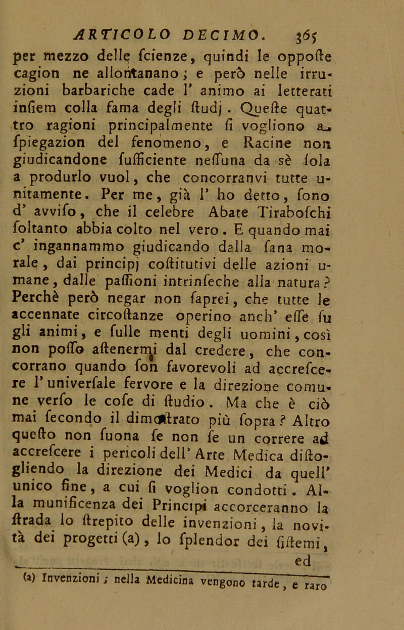 per mezzo delle Scienze, quindi le oppofte cagion ne allontanano ; e però nelle irru- zioni barbariche cade 1* animo ai letterati infiera colla fama degli ftudj . Quelle quat- tro ragioni principalmente fi vogliono a_. fpiegazion del fenomeno, e Racine non giudicandone (ufficiente nefiuna da sè loia a produrlo vuol, che concorranvi tutte u- nitamente. Per me, già 1’ ho detto, fono d’ avvilo, che il celebre Abate Tirabofchi foltanto abbia colto nel vero . E quando mai c* ingannammo giudicando dalla lana mo- rale , dai principi coftitutivi delle azioni u- mane, dalle paffioni intrinseche alia natura? Perchè però negar non Saprei, che tutte le accennate circoftanze operino anch’ elle fu gli animi, e Sulle menti degli uomini, così non polfo allenenti dal credere, che con- corrano quando fon favorevoli ad accresce- re P univerfale fervore e la direzione comu- ne verfo le cofe di ftudio . Ma che è ciò mai fecondo il dimagrato più Sopra ? Altro quello non Suona Se non Se un correre ad accrefcere i pericoli dell* Arte Medica di (to- gliendo la direzione dei Medici da quell* unico fine, a cui fi voglion condotti. Al- la munificenza dei Principi accorreranno la Strada lo Crepito delle invenzioni, la novi- tà dei progetti (a), lo Splendor dei fiderai, - ed (a) Invenzioni ; nella Medicina vengono tarde, e raro