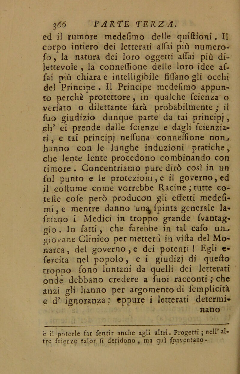 ed il rumore medefimo delle quiftioni. Il corpo intiero dei letterati aliai più numero- fo, la natura dei loro oggetti aliai più di- lettevole , la connellìone delle loro idee af- fai più chiara e intelligibile fidano gli occhi del Principe . Il Principe medefimo appun- to perchè protettore , in qualche fcienza o verfato o dilettante farà probabilmente ; il fuo giudizio dunque parte da tai principi , eh1 ei prende dalle feienze e dagli feienzia- ti, e tai principi nelluna connelfione non., hanno con le lunghe induzioni pratiche, che lente lente procedono combinando con timore. Concentriamo pure dirò così in un fol punto e le protezioni, e il governo, ed il coftume come vorrebbe Racine ; tutte co- teile cofe però producon gli effetti medefi- mi,e mentre danno un^ ipinta generale la- feiano i Medici in troppo grande fvantag- gio . In fatti, che farebbe in tai cafo un. giovane Clinico per metterti in villa del Mo- narca, dei governo , e dei potenti ! Egli e- fercita nel popolo, e i giudizj di quello troppo fono lontani da quelli dei letterati onde debbano credere a fuoi racconti ; che anzi gli hanno per argomento di femplicità e d’ ignoranza ; eppure i letterati detenni» nano è il poterle far fentir anche agli altri. Progetti ; nell’al- tre feienze talor fi deridono, ma qui fpaventano*