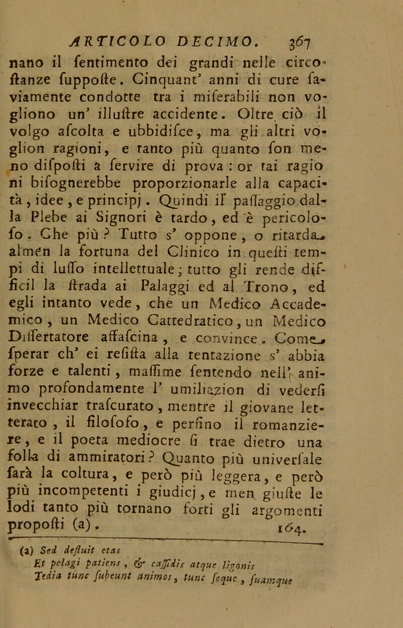 nano il fentimento dei grandi nelle circo- ftanze fuppofte. Cinquant’ anni di cure fa- viamente condotte tra i miferabili non vo- gliono un’ illuftre accidente. Oltre ciò il volgo afcolta e ubbidifce, ma gli altri vo- glion ragioni, e tanto più quanto fon me- no difpofti a fervire di prova : or tai ragio ni bifognerebbe proporzionarle alla capaci- tà , idee , e principi . Quindi il paflaggio dal- la Plebe ai Signori è tardo, ed è pericolo- fo . Che più ? Tutto s’ oppone , o ritarda^, almen la fortuna del Clinico in quetti tem- pi di lulfo intellettuale j tutto gli rende dif- fidi la rtrada ai Paiaggi ed al Trono, ed egli intanto vede , che un Medico Accade- mico , un Medico Cattedratico, un Medico Diifertatore affafcina , e convince „ Cornea fperar clT ei relitta alla tentazione s’ abbia forze e talenti, mattìme fentendo nellf ani- mo profondamente P umihazion di vederli invecchiar trafcurato , mentre il giovane let- terato , il lilofofo , e perfino il romanzie- re, e il poeta mediocre lì trae dietro una folla di ammiratori ? Quanto più univerlale fara la coltura, e però più leggera, e però più incompetenti i giudicj,e mei\ giufte le lodi tanto più tornano forti gli argomenti proporti (a). l64. ir»'—- 1—j ... ■ ... (a) Sed defluit etas Et pel agi patiens , & caffi dì s atque liganis Jedict lune fubeunt animos, fune feque } fuamque