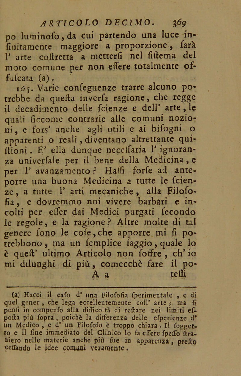 po Iurninofo,da cui partendo una luce in- finitamente maggiore a proporzione, farà r arte corretta a metterli nel fiftema del moto comune per non edere totalmente of- fufcata (a). 165. Varie confeguenze trarre alcuno po- trebbe da quella inverfa ragione, che regge il decadimento delle fcienze e dell’ arte , le quali ficcome contrarie alle comuni nozio- ni , e fors’ anche agli utili e ai bifogni o apparenti o reali, diventano altrettante qui- ftioni . E5 ella dunque necelfaria 1’ ignoran- za univerfale per il bene della Medicina, e per E avanzamento ? Halli forfè ad ante- porre una buona Medicina a tutte le fcien- ze , a tutte 1* arti mecaniche , alla Filofo- fia, e dovremmo noi vivere barbari e in- colti per elfer dai Medici purgati fecondo le regole, e la ragione? Altre molte di tal genere fono le cole,che apporre mi fi po- trebbono, ma un femplice faggio, quale lo è quell’ ultimo Articolo non foffre , eh* io mi dilunghi di più, comecché fare il po- A a tedi (a) Hacci il cafo d’ una Filofofia fperimentale , e di quel gener, che lega eccellentemente coll’ arte s ma (ì penfi in compenfo alla difficoltà di reftare nei limiti ef- pofta più (opra , poiché la differenza delle efperienze d* un Medico , e d* un Filofofo è troppo chiara . Il (ogget- to e il fine immediato del Clinico lo fa effere fpeffo (tra- inerò nelle materie anche più fue in apparenza, predo «eflando le idee comuni veramente.