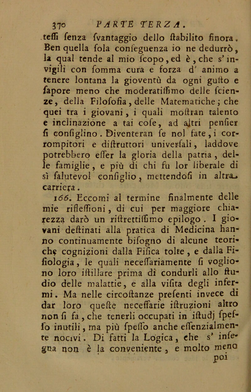 tefli Senza {vantaggio dello ftabilito finora - Ben quella fola conseguenza io ne dedurrò, la qual tende al mio fcopo, ed è , che s’in- vigili con fomma cura e forza d' animo a tenere lontana la gioventù da ogni gulto e fapore meno che moderatilfimo delle faen- ze, della Filofofia , delle Matematiche ; che quei tra i giovani, i quali moftran talento e inclinazione a tai cofe, ad ajtri penfier fi configlino . Diventeran fe noi fate, i cor- rompitori e diruttori univerfali, laddove potrebbero elfer la gloria della patria , del- le famiglie , e più di chi fu lor liberale di sì falutevol configlio, mettendofi in altra^ carriera. 166. Eccomi al termine finalmente delle mie rifleflìoni, di cui per maggiore chia- rezza darò un riflrettilfimo epilogo . I gio- vani deftinati alla pratica di Medicina han- no continuamente bifogno di alcune teori- che cognizioni dalla Fifica tolte , e dalla Fi- fiologia, le quali necelfariamente fi voglio- no loro iftillare prima di condurli allo Au- dio delle malattie, e alla vifita degli infer- mi. Ma nelle circoftanze prefenti invece di dar loro quelle neceffarie iftru?ioni altro non fi fa , che tenerli occupati in iftudj fpef- fo inutili, ma più fpelfo anche eflenzialmen- te nocivi. Di fatti la Logica, che s* infe- gna non è la conveniente , e molto meno