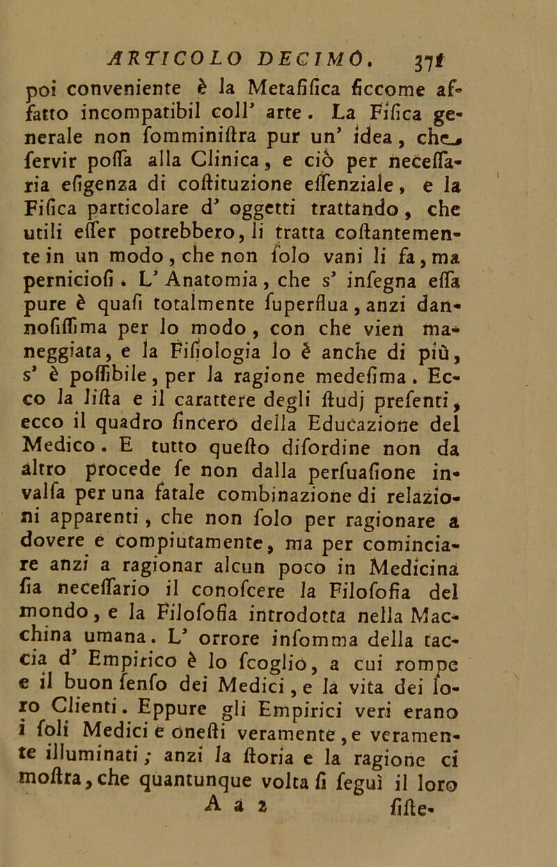 poi conveniente è la Metafilica ficcome af- fatto incompatibil coir arte . La Fifica ge- nerale non fomminiftra pur un’ idea, che-» fervir pofla alla Clinica, e ciò per necefta- ria efigenza di coftituzione elfenziale, e la Fifica particolare d* oggetti trattando, che utili efter potrebbero, li tratta collantemen- te in un modo, che non iolo vani li fa, ma perniciofi . V Anatomia, che s’ infegna elTa pure è quali totalmente fuperflua, anzi dan- nofiflima per lo modo , con che vien ma* neggiata, e la Filologia lo è anche di più, s* è pofiibile, per Ja ragione medefima . Ec- co la lift a e il carattere degli ftudj prefenti, ecco il quadro lineerò della Educazione del Medico. E tutto quello difordine non da altro procede fe non dalla perfuafione in- vai fa per una fatale combinazione di relazio- ni apparenti, che non folo per ragionare a dovere e compiutamente, ma per comincia- re anzi a ragionar alcun poco in Medicina lìa neceflario il conofcere la Filofofia del mondo, e la Filofofia introdotta nella Mac- china umana. L* orrore infomma della cac- cia d Empirico è lo fcoglio, a cui rompe e il buon fenfo dei Medici, e la vita dei lo- ro Clienti. Eppure gli Empirici veri erano i foli Medici e onefti veramente , e veramen- te illuminati ,* anzi la ftoria e la ragione ci moftra,che quantunque voltali feguì il loro A a 2 fifte-