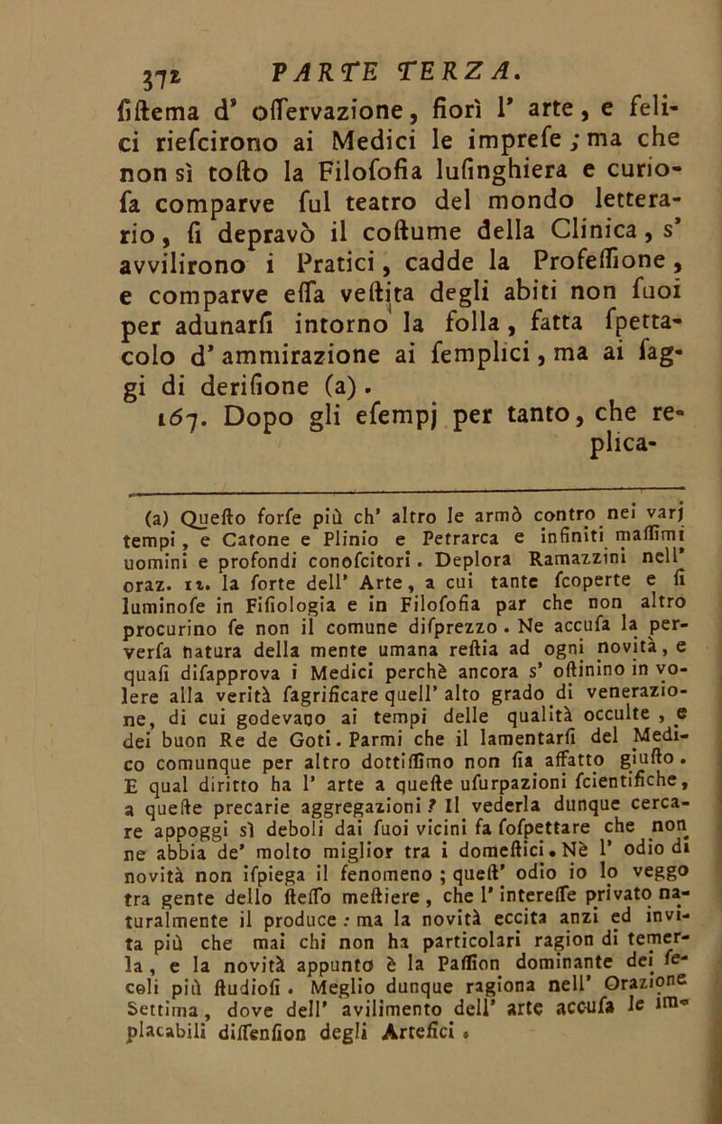 fiftema d* oflervazione, fiorì 1* arte, e feli- ci riefcirono ai Medici le imprefe;ma che non sì tofto la Filofofia lufinghiera e curio- fa comparve fui teatro del mondo lettera- rio , fi depravò il coftume della Clinica, s* avvilirono i Pratici, cadde la Profeflione, e comparve efla veftita degli abiti non fuoi per adunarli intorno la folla, fatta fpetta- colo cT ammirazione ai femplici, ma ai fag- gi di derilione (a) . 167. Dopo gli efempj per tanto, che re- plica- ta) Quello forfè più eh’ altro le armò contro nei varj tempi, e Cafone e Plinio e Petrarca e infiniti malììmi uomini e profondi conofcitori. Deplora Ramazzini nell* oraz. it. la forte dell’ Arte, a cui tante feoperte e fi luminofe in Fifiologia e in Filofofia par che non altro procurino fe non il comune difprezzo . Ne accufa la per- verfa natura della mente umana reftia ad ogni novità, e quali difapprova i Medici perchè ancora s’ oftinino in vo- lere alla verità fagrificare quell’ alto grado di venerazio- ne, di cui godevano ai tempi delle qualità occulte , e dei buon Re de Goti.Parmi che il lamentarli del Medi- co comunque per altro dottilfimo non fia affatto giufto . E qual diritto ha 1’ arte a quelle ufurpazioni feientifìche, a quelle precarie aggregazioni ? Il vederla dunque cerca- re appoggi sì deboli dai fuoi vicini fa fofpettare che non ne abbia de’ molto miglior tra i domellici.Nè 1’ odio di novità non ifpiega il fenomeno ; quelV odio io Io veggo tra gente dello (lelTo melliere , che l’interefle privato na- turalmente il produce : ma la novità eccita anzi ed invi- ta più che mai chi non ha particolari ragion di temer- la , e la novità appunto è la Palfion dominante dei fe- celi più lludiofi . Meglio dunque ragiona nell’ Orazione Settima, dove dell’ avilimento dell’ arte acc-ufa le ira° placabili diflenfion degli Artefici »