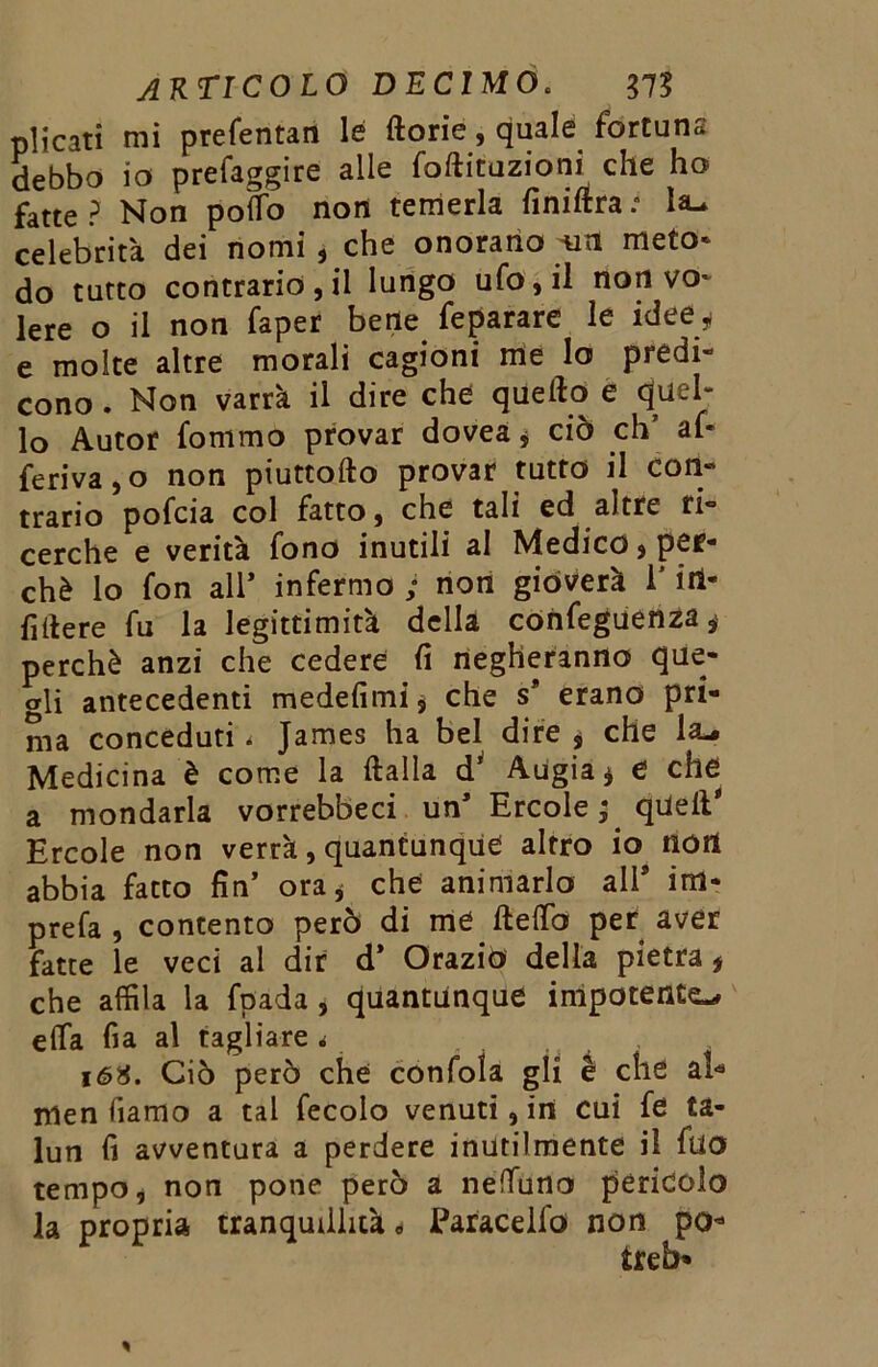 plìcati mi preferitali le ftorie, quale fortuna debbo io prefaggire alle foftituzioni che ho fatte ? Non poÌTo non temerla finillra : la- celebrità dei nomi , che onorano meto- do tutto contrario, il lungo ufo, il non vo- lere o il non faper bene feparare le idee * e molte altre morali cagioni me lo predi- cono . Non varrà il dire che quello e quel- lo Autor fommo provar dovea * ciò eh’ af- ferma , o non piuttollo provar tutto il Con- trario pofeia col fatto, che tali ed altre ri- cerche e verità fono inutili al Medico, per- chè lo fon all’ infermo ; non gioverà l'itl- filtere fu la legittimità della confeguenza, perchè anzi che cedere fi negheranno que- gli antecedenti medefimi, che s* erano pri- ma conceduti * James ha bel dire , che la^ Medicina è come la Italia d’ Augia * e che a mondarla vorrebbeci un’ Ercole ; quell’ Ercole non verrà, quantunque altro io non abbia fatto fin’ ora* che animarlo all9 im- prefa , contento però di me fletto per aver fatte le veci al dir d* Orazio della pietra* che affila la fpada, quantunque impotente^ etta fia al tagliare « 16H. Ciò però che confoia gli è che al* men fiamo a tal fecolo venuti, in cui fe ta- lun fi avventura a perdere inutilmente il fuo tempo, non pone però a nettano pericolo la propria tranquillità * Earacelfo non po* treb»