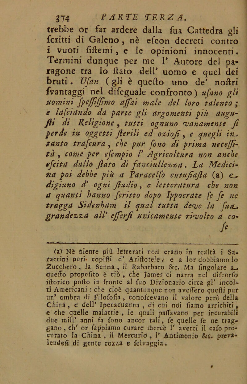trebbe or far ardere dalla fua Cattedra gli fcritti di Galeno , nè efcon decreti contro i vuoti fìttemi, e le opinioni innocenti. Termini dunque per me 1* Autore del pa- ragone tra lo ttato dell* uomo e quel dei bruti. Ufan ( gli è quefto uno de’ noftri fvantaggi nel difeguale confronto) tifano gli uomini fpefftffimo affai male del loro talento ; e lafciando da parte gli argomenti piti augu- fli di Religione, tutti ognuno nanamente Jt perde in oggetti jlerilt ed oziofi , e quegli in.- tanto trafcura, che pur fono di prima necefjt- tà , come per efempto V Agricoltura non anche efcita dallo flato di fanciullezza. La Medici- na poi debhe più a Paracelfo entujtafia (a) digiuno d' ogni fludio, e letteratura che non a quanti hanno fcritto dopo Ippocrate fe fe ne tragga Sidenham il qual tutta deve la fual, grandezza alV efferji unicamente rivolto a co- fi (a) Nè diente più letterati non erario in realtà i Sa- raccini pari* copifti d’ Ariftoteley e a Ior dobbiamo Io Zucchero, la Senna, il Rabarbaro &c. Ma {ingoiare a_ quello proposto è ciò , che Jfames ci nàrra nel difcorfò iftorico porto in fronte al fuo Dizionario circa gl’ incoi- ti Americani : che cioè quantunque non avellerò quelli pur un’ ombra di filoforta , conofcevano il valore però della China , e dell’ Ipecacuanna , di cui noi lìamo arrichiti » e che quelle malattie , le quali pattavano per incurabili due mill’ anni fa fono ancor tali, fe quelle fe ne trag- gano, eh’ or fappiamo curare rriercè 1’ averci il cafo pro- curato la China , il Mercurio , I’ Antimonio &e. preva- lendoli di gente rozza e felvaggia.