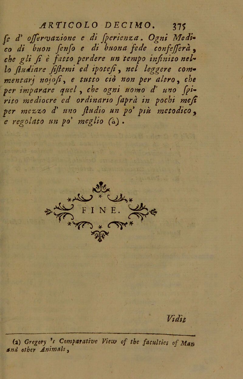 fi d’ offerì)azione e di fperienza. Ogni Medi• ro dV buon fenfo e di buona fede confefferà, rAi? fi è fatto perdere un tempo infinito nel• /a fludiare fijlemi ed ipotefi, leggere com• mentarj tiojofi, e r/<? per altro, rta imparare quel, uomo d' uno fpi- mo mediocre ed ordinano faprà in pochi mefi per mezzo d’ //va fludio un po’ più metodico, regolato un po' meglio (à) . * <•>4^ * fine. (a) Gregory */ Comparative Vieto of thè faculties of Man and otber Animali 3