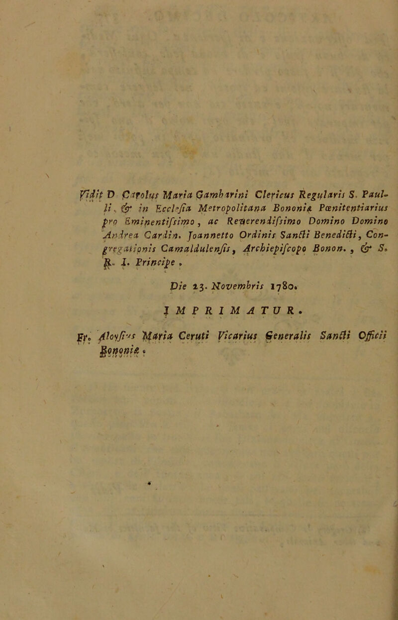 Vi'dtp D pmlu! Marta Gambirinì Clericus Regular'u S. Paul- li & iti Ecclejìa Metropolitana Bononia Pcenitentiarius prò Eminentifsimo, ac Reyereniifsimo Domino Domino Anirea C ardiri. Joannetto Or dini s Sanili Benedici, Con- gregatipnis Camaldulenjìs, Archiepiscopo Bonon. t & S. 1. Principe . L Die 13. Novembris 1780. IMPRIMATUR. Fj‘« 4loiJt-'s Maria Ceruti Vicarius Generalit Sanili Offici! $0noni?. «
