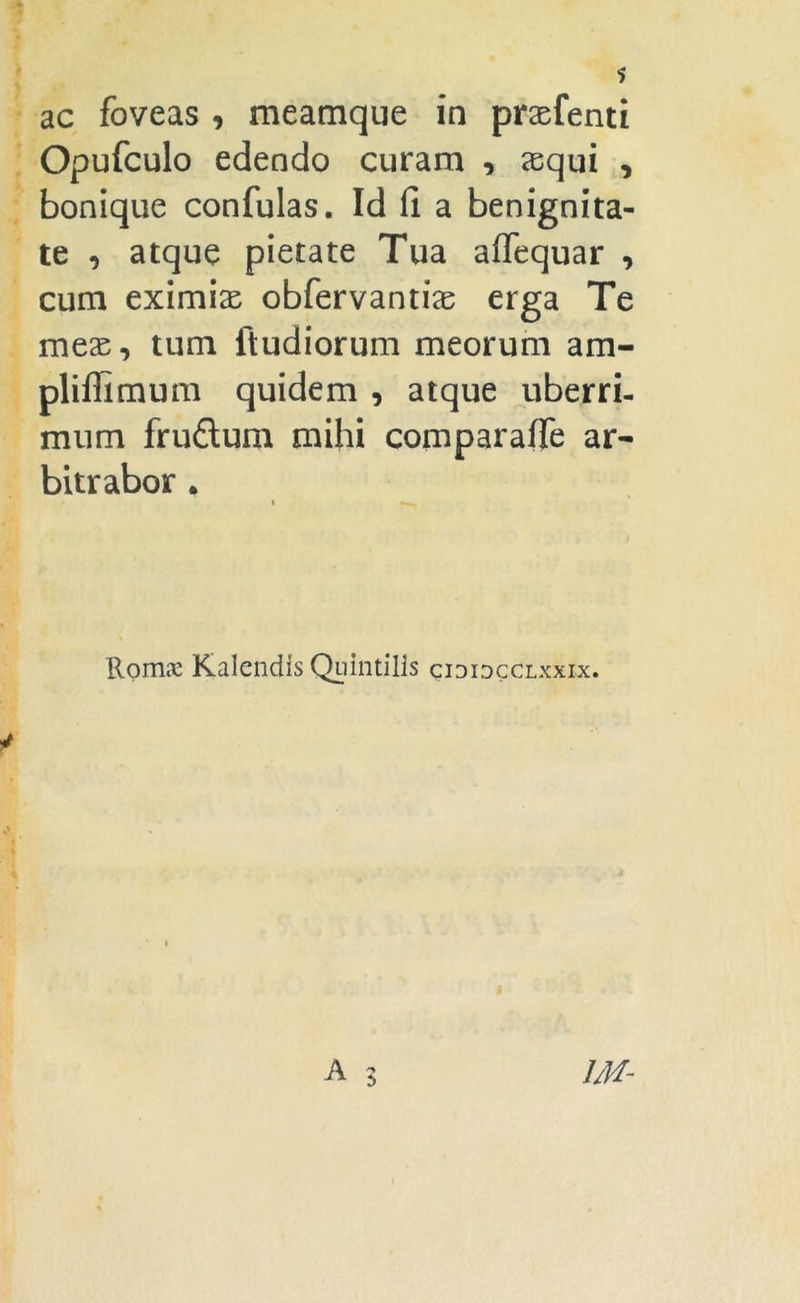 ac foveas , meamque in praefenti Opufculo edendo curam , xqui , bonique confulas. Id fi a benignita- te , atque pietate Tua aflequar , cum eximias obfervanti^ erga Te meas, tum ftudiorum meorum am- pliffimum quidem , atque uberri- mum fruftum mihi comparaffe ar- bitrabor . Romx Kalendis Quintilis cididcclxxix.