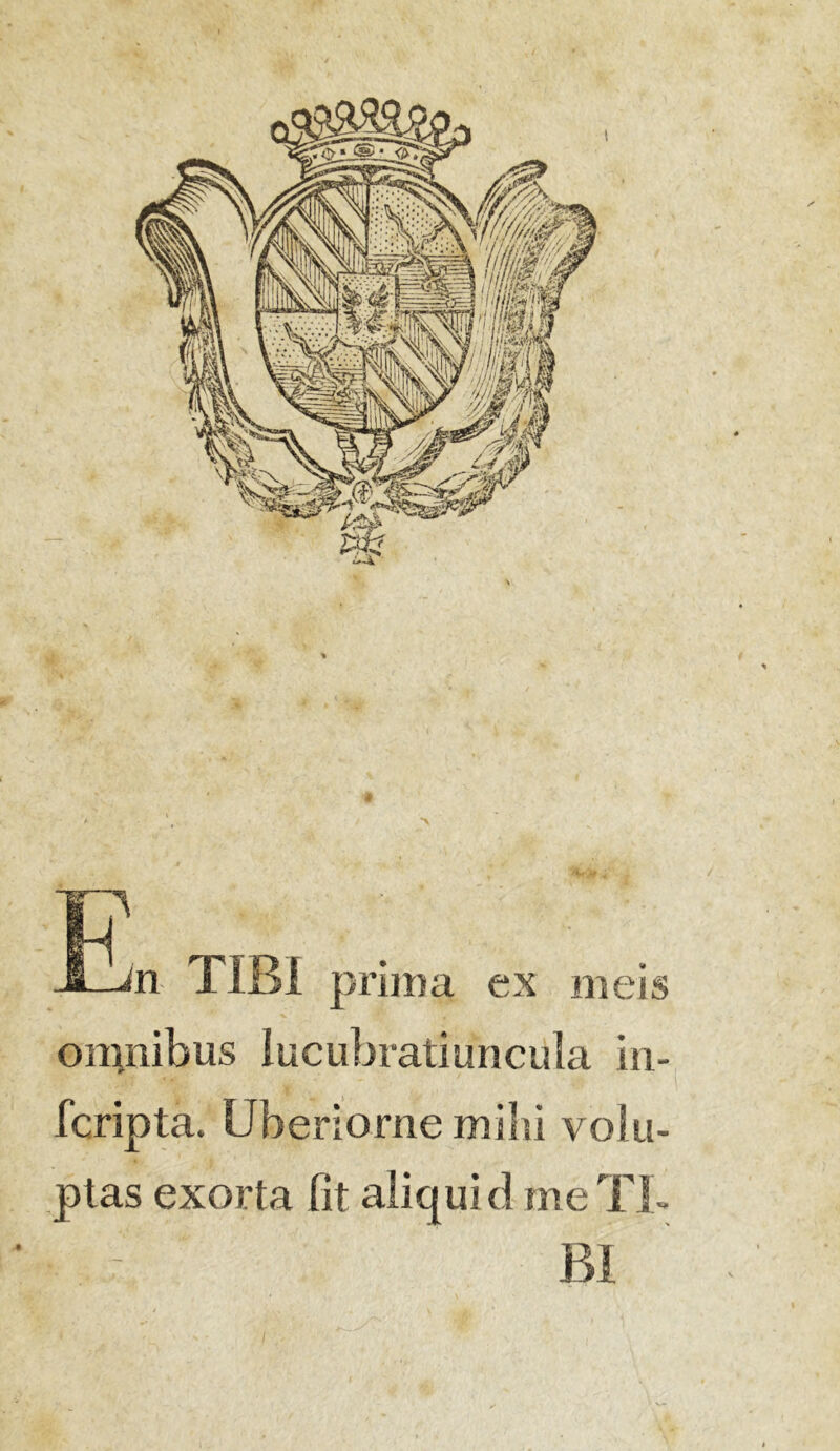 n TIBI prima ex meis omnibus lucubratiuncula in- fcripta. Uberiorne mihi volu- ptas exorta fit aliquid me TI- BI