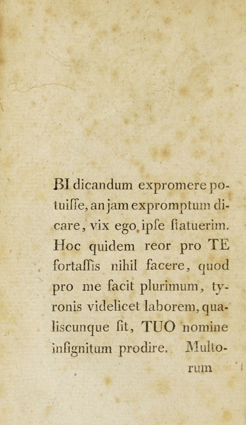 BI dicandum expromere po- tu ifie, an jam expromptum di- care, vix ego.ipfe fiatuerim. Hoc quidem reor pro TE fortaffis nihil facere, quod pro me facit plurimum, ty- ronis videlicet laborem, qua- liscunque fit, TUO nomine infignitum prodire. Multo- » rum