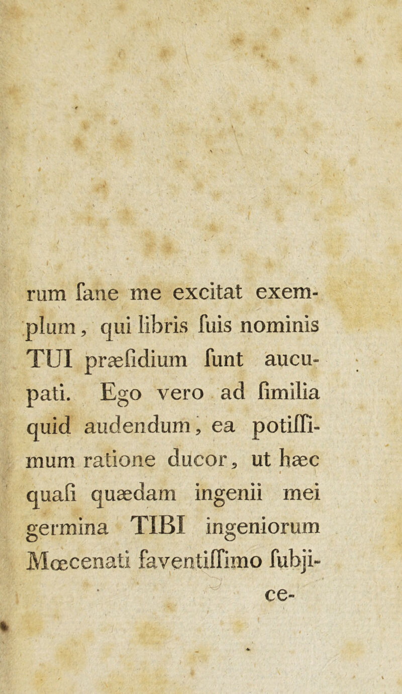 rum fane me excitat exem- . * \ j pium, qui libris Tuis nominis TUI praefidium funt aucu- pati. Ego vero ad fimilia quid audendum, ea potifli- mum ratione ducor, ut haec -j/\ / v t quali quaedam ingenii mei germina TIBI ingeniorum Maecenati faventiffimo fubji- ce-