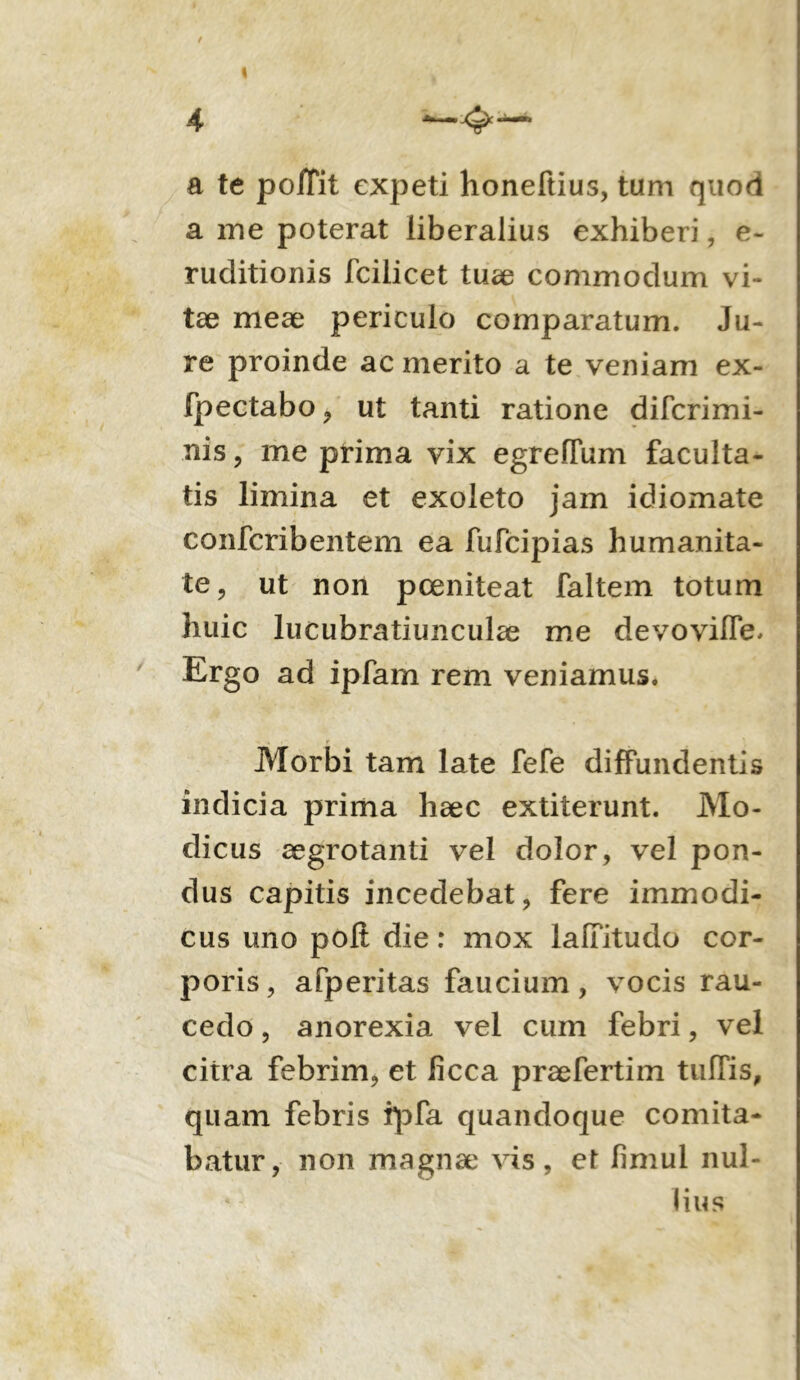 4 a te poJTit expeti honeftius, tum quod a me poterat liberalius exhiberi, e- ruditionis fcilicet tuse commodum vi- tae meae periculo comparatum. Ju- re proinde ac merito a te veniam ex- fpectabo , ut tanti ratione difcrimi- nis , me prima vix egreflum faculta- tis limina et exoleto jam idiomate confcribentem ea fufcipias humanita- te, ut non pceniteat faltem totum huic lucubratiunculae me devovifle. Ergo ad ipfam rem veniamus. Morbi tam late fefe diffundentis indicia prima haec extiterunt. Mo- dicus aegrotanti vel dolor, vel pon- dus capitis incedebat, fere immodi- cus uno poli die: mox laffitudo cor- poris , afperitas faucium, vocis rau- cedo , anorexia vel cum febri, vel citra febrim, et iicca praefertim tulTis, quam febris ipfa quandoque comita- batur, non magnae vis, et fimul nul- lius