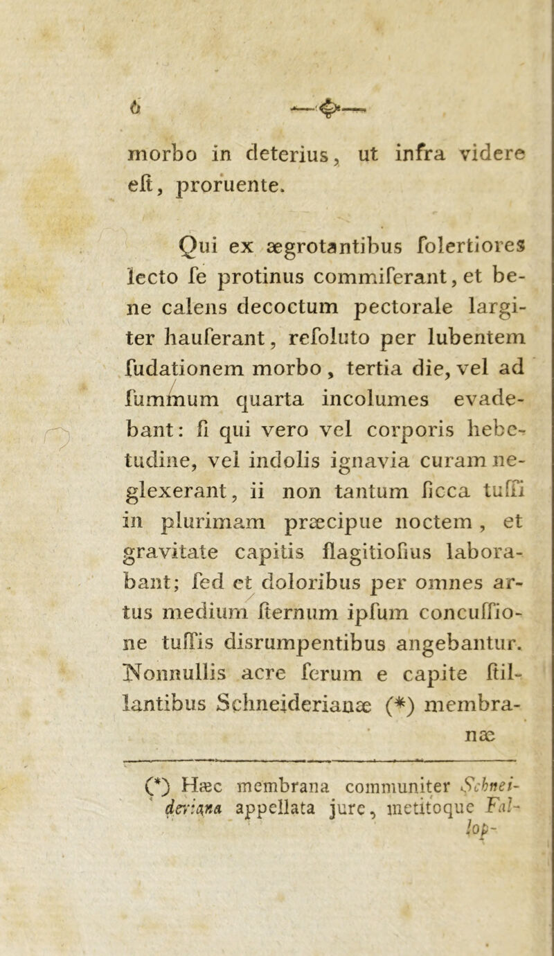 h —<£>— morbo in deterius, ut infra videre eft, proruente. Qui ex aegrotantibus folerfciores lecto fe protinus commiferant, et be- ne calens decoctum pectorale largi- ter hauferant, refoluto per lubentem fudationem morbo , tertia die, vel ad fuminum quarta incolumes evade- bant: fi qui vero vel corporis hebe- tudine, vel indolis ignavia curam ne- glexerant, ii non tantum Iicca tubi in plurimam praecipue noctem , et gravitate capitis flagitiofms labora- bant; fed et doloribus per omnes ar- tus medium fiernum ipfum concubio- ne tuffis disrumpentibus angebantur. Nonnullis acre ferum e capite fiil- lantibus Schneiderianae (*) membra- nae (*) Htsc membrana communiter Scknei- derwna appellata jure, metitoque Fal- , ' ■ }op-
