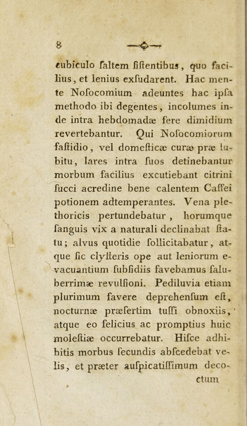 —r cubiculo faltem Mentibus, quo faci- lius , et lenius exfudarent. Hac men- te Nofocomium adeuntes hac ipfa methodo ibi degentes, incolumes in- de intra hebdomadae fere dimidium revertebantur. Qui Nofocomiorum faltidio, vel domefticae cura? prae lu- bitu, lares intra fuos detinebantur morbum facilius excutiebant citrini fucci acredine bene calentem Caffei potionem adtemperantes. Vena ple- thoricis pertundebatur , horumque fanguis vix a naturali declinabat fta- tu; alvus quotidie follicitabatur, at- que Ijc cly iteris ope aut leniorum e- vacuantium fublidiis favebamus falu- berrimae revulfioni. Pediluvia etiam plurimum favere deprehenfum eit, nocturnae praefertim tuffi obnoxiis, * atque eo felicius ac promptius huic moleftiae occurrebatur. Hifce adhi- bitis morbus fecundis abfcedebat ve- lis ? et praeter aurpicatifiimum deco- ctum