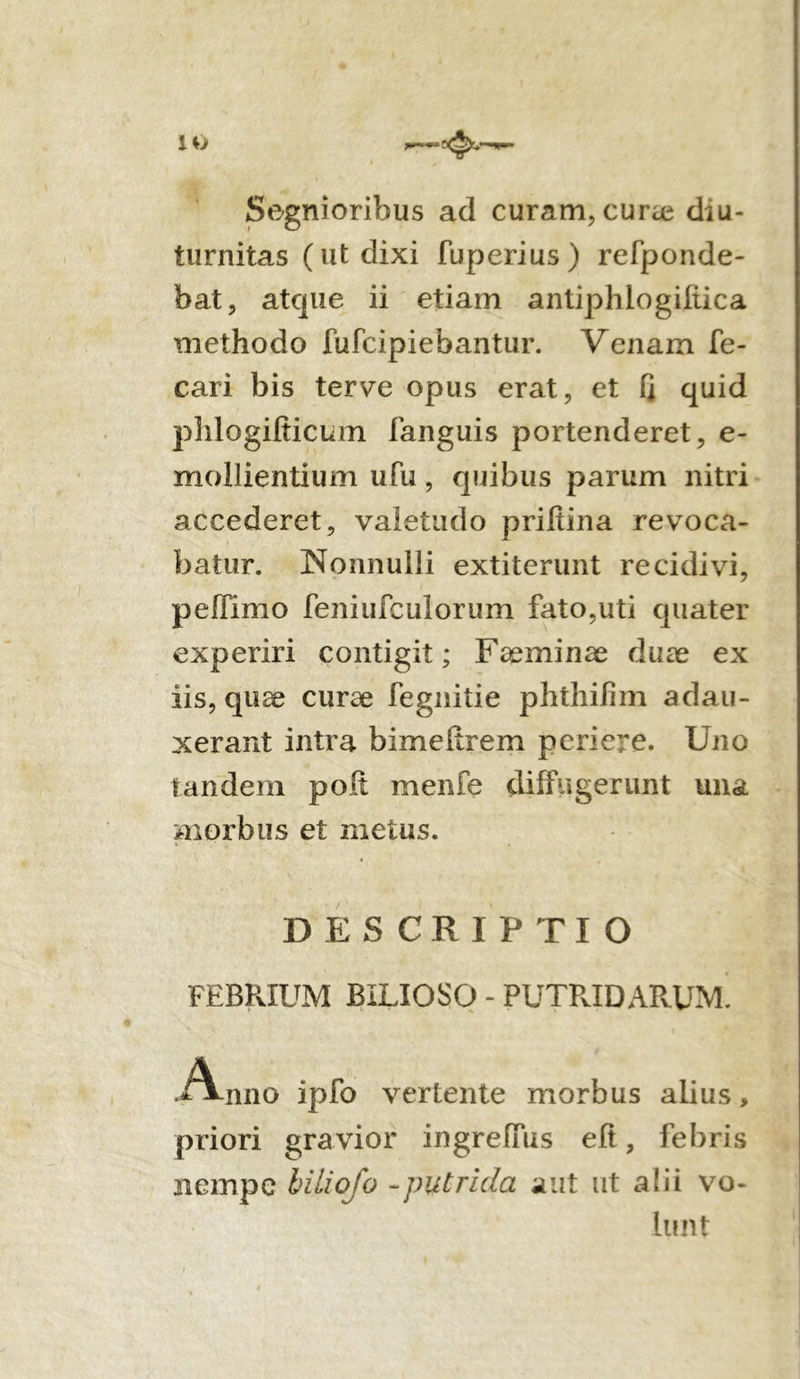IO >*— Segnioribus ad curam, cura? diu- turnitas (ut dixi fuperius) refponde- bat, atque ii etiam antiphlogifiica methodo fufcipiebantur. Venam fo- cari bis terve opus erat, et 1J quid phlogifiicum fanguis portenderet, e- mollientium ufu, quibus parum nitri accederet, valetudo priftina revoca- batur. Nonnulli extiterunt recidivi, peffimo feniufculorum fato,uti quater experiri contigit; Faeminae duae ex iis, quae curae fegnitie phthilim adau- xerant intra bimeltrem periere. Uno tandem poli menfe diffugerunt una morbus et metus. ■- * • DESCRIPTIO FEBRIUM BILIOSO - PUTRIDARUM. A-nno ipfo vertente morbus alius, priori gravior ingreflus eft, febris nempe biliofo -putrida aut ut alii vo- lunt