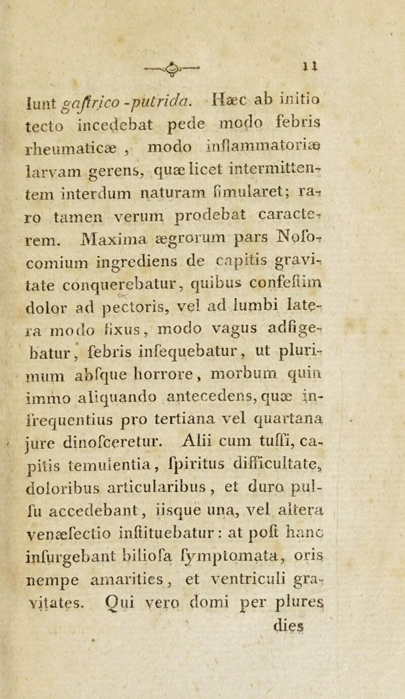 1 X lunt gaftrico -putrida. Haec ab initio tecto incedebat pede modo febris rheumaticae , modo inflammatoriae larvam gerens, quae licet intermitten- tem interdum naturam fimularet; ra- ro tamen verum prodebat caracte- rem. Maxima aegrorum pars Nolo- comium ingrediens de capitis gravi-, tate conquerebatur, quibus confeftim dolor ad pectoris, vel ad lumbi late- ra modo fixus, modo vagus adfige- faatiir, febris infequebatur, ut pluri- mum abfque horrore, morbum quin immo aliquando antecedens, quoe in- frequenti us pro tertiana vel quartana ' jure dinofceretur. Alii cum tuffi, ca- pitis temulentia, fpiritus difficultate, doloribus articularibus, et duro pul- fu accedebant, iisque una, vel altera ven^efectio inltituebatur: at poli hanc infurgebant biliofa fymptornata, oris nempe amarities, et ventriculi gra- vitates. Qui vero domi per plures dies