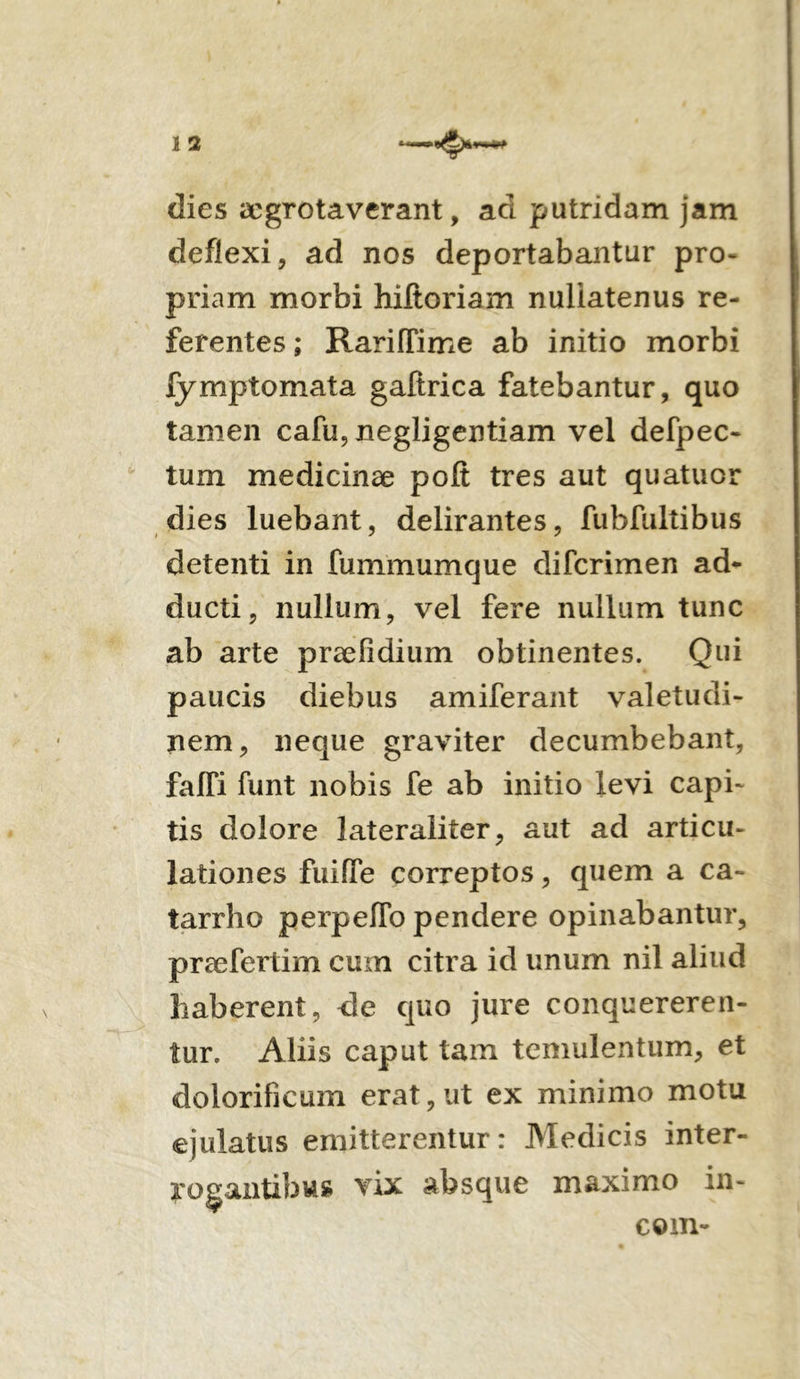 dies aegrotaverant, ad putridam jam deflexi, ad nos deportabantur pro- priam morbi hiltoriam nuliatenus re- ferentes ; RarifTime ab initio morbi fymptomata gaftrica fatebantur, quo tamen cafu, negligentiam vel defpec- tum medicinae polt tres aut quatuor dies luebant, delirantes, fubfultibus detenti in fummumque difcrimen ad* ducti, nullum, vel fere nullum tunc ab arte praefidium obtinentes. Qui paucis diebus amiferant valetudi- nem, neque graviter decumbebant, falTi funt nobis fe ab initio levi capi- tis dolore lateraliter, aut ad articu- lationes fuifle correptos, quem a ca- tarrho perpelTo pendere opinabantur, praefertim cum citra id unum nil aliud haberent, de quo jure conquereren- tur. Aliis caput tam temulentum, et dolorificum erat,ut ex minimo motu ejulatus emitterentur: Medicis inter- rogantibus vix absque maximo in- com-