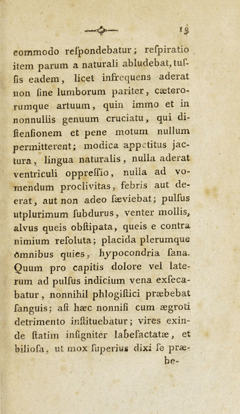commodo refpondebatur; reipiratio item parum a naturali abludebat, tuf- fis eadem, licet infrequens aderat non fine lumborum pariter, cetero- rumque artuum, quin immo et in nonnullis genuum cruciatu, qui di- Itenfionem et pene motum nullum permitterent; modica appetitus jac- tura , lingua naturalis, nulla aderat ventriculi oppreffio, nulla ad vo- mendum p 1*0divitas, febris aut de- erat, aut non adeo faeviebat; pulfus utplurimum fubdurus, venter mollis, alvus queis obltipata, queis e contra nimium refoluta; placida plerumque Omnibus quies, hypocondria fana. Quum pro capitis dolore vel late- rum ad pulfus indicium vena exfeca- batur, nonnihil phlogiftici praebebat fanguis; aft haec nonnifi cum aegroti detrimento inhituebatur; vires exin- de ftatim infigniter labefactatae, et feiliofa. ut mox fuperius dixi fe prae- be-