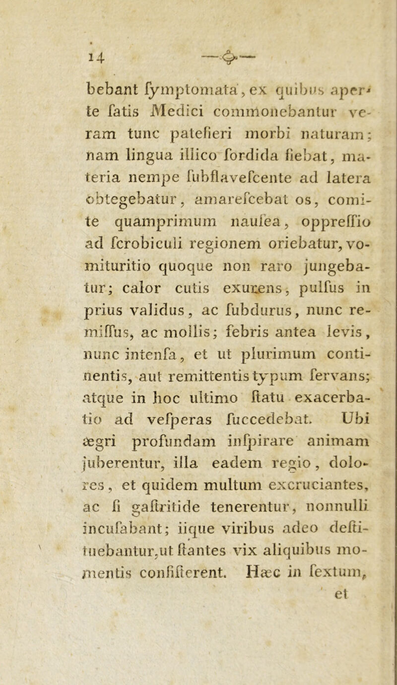 i-i -4- bebant fymptomata, ex quibus aper* te fatis Medici commonebantur ve- ram tunc patefieri morbi naturam; nam lingua iliico fordicla fiebat, ma- teria nempe fubflavefcente ad latera obtegebatur, amarefcebat os, comi- te quamprimum naufea, oppreffio ad fcrobiculi regionem oriebatur, vo- mituritio quoque non raro jungeba- tur; calor cutis exunens, pulfus in prius validus, ac fubdurus, nunc re- mifFiis, ac mollis; febris antea levis, nuncintenfa, et ut plurimum conti- nentis, aut remittentis typum fervans; atque in hoc ultimo Itatu exacerba- tio ad vefperas fuccedebat. Ubi aegri profundam inlpirare animam juberentur, illa eadem regio , dolo- res , et quidem multum excruciantes, ac fi gaftritide tenerentur, nonnulli incufabant; iique viribus adeo defti- tuebantur,ut Itantes vix aliquibus mo- mentis confifterent. Haec in fexturn, et