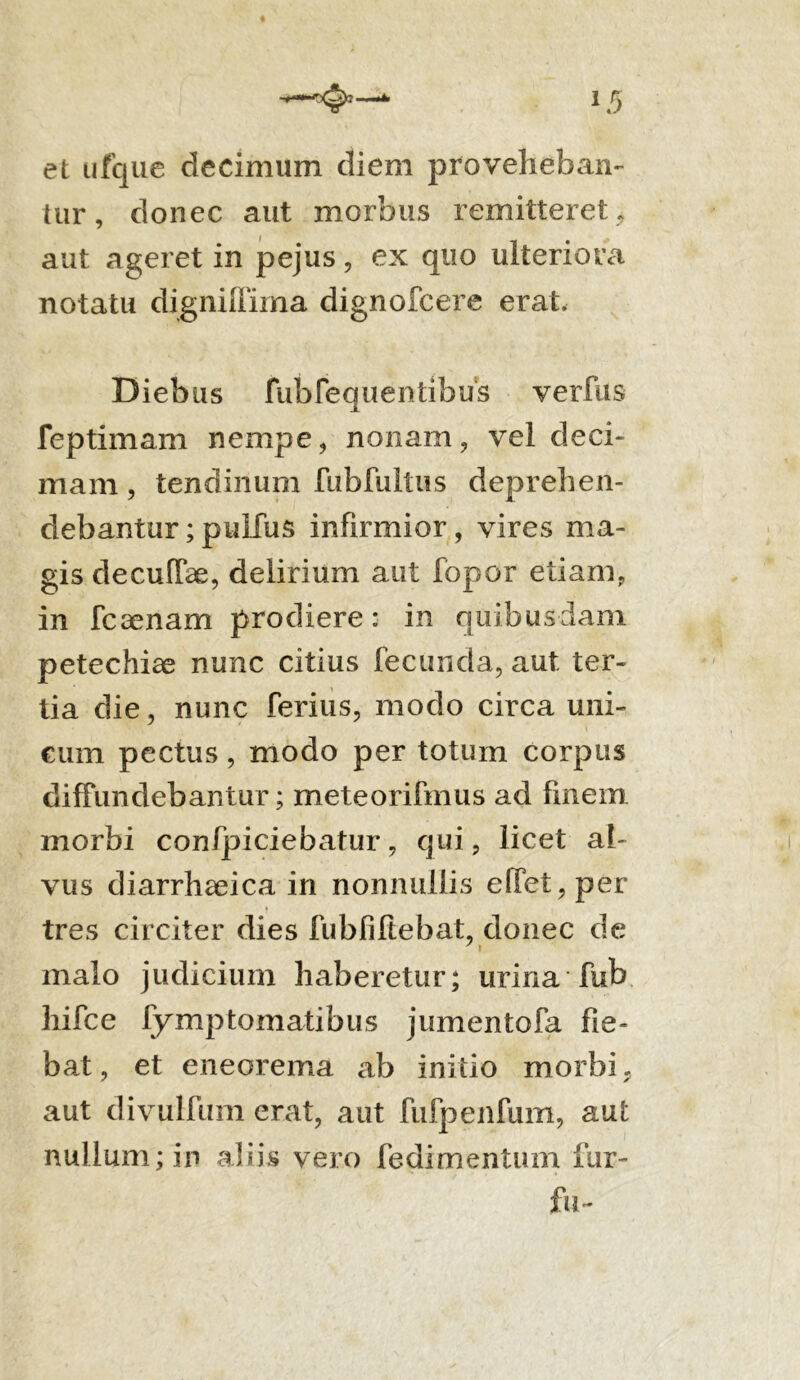 et ufque decimum diem proveheban- tur , donec aut morbus remitteret, aut ageret in pejus, ex quo ulteriora notatu digniffima dignofcere erat. Diebus rubfequ entibus verftis feptimam nempe, nonam, vel deci- mam , tendinum fubfultus deprehen- debantur ; pulfus infirmior, vires ma- gis decuffae, delirium aut fbpor etiam, in leaenam prodiere: in quibusdam petechiae nunc citius fecunda, aut ter- tia die, nunc ferius, modo circa uni- cum pectus, modo per totum corpus diffundebantur; meteorifmus ad finem morbi conficiebatur, qui, licet al- vus diarrhaeica in nonnullis effet,per tres circiter dies fubfiftebat, donec de malo judicium haberetur; urina fub liifce fymptomatibus jumentofa fie- bat, et eneorema ab initio morbi, aut divulfum erat, aut fufpenfum, aut nullum; in aliis vero fedimentum fur- fu-
