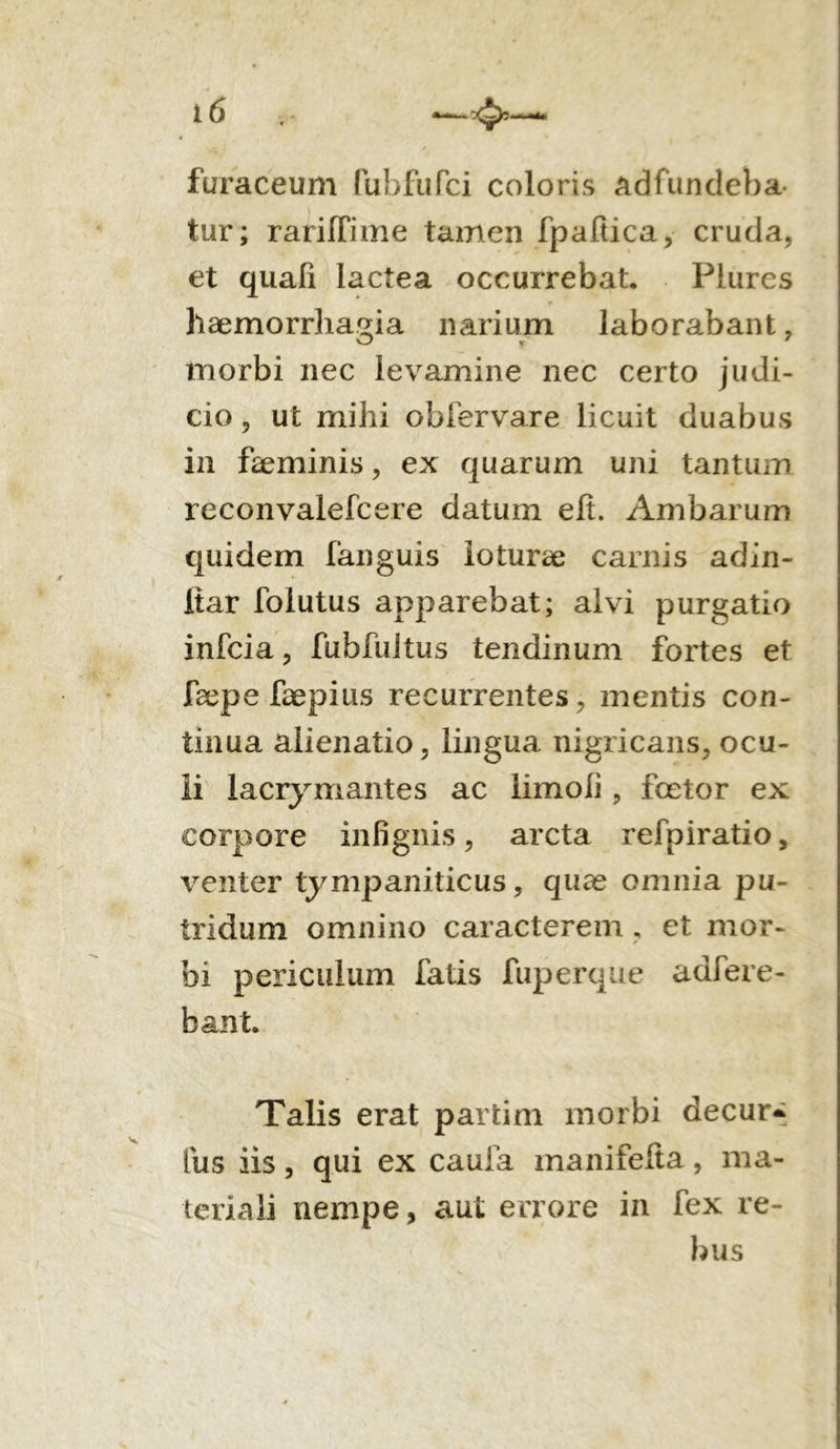 furaceum fubfufci coloris adfundeba- tur; rarifTime tamen fpaftica, cruda, et quali lactea occurrebat. Piurcs haemorrhagia narium laborabant, morbi nec levamine nec certo judi- cio , ut mihi obfervare licuit duabus in faeminis, ex quarum uni tantum reconvalefcere datum efi. Ambarum quidem fanguis loturae carnis adin- itar foiutus apparebat; alvi purgatio infcia, fubfuitus tendinum fortes et faepe faepius recurrentes, mentis con- tinua alienatio, lingua nigricans, ocu- li lacrymantes ac limoii, fcetor ex corpore infignis, arcta refpiratio, venter tympaniticus, quae omnia pu- tridum omnino caracterem, et mor- bi periculum fatis fuperque adfere- bant. Talis erat partim morbi decur- Ius iis, qui ex caufa manifefta , ma- teriali nempe, aut errore in fex re- bus