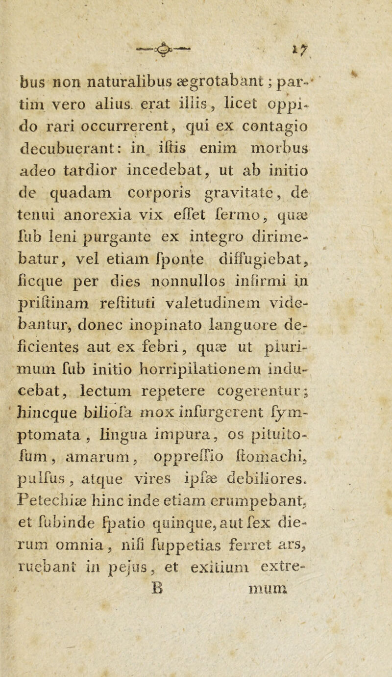 bus non naturalibus aegrotabant; par» tim vero alius, erat iliis, licet oppi- do rari occurrerent, qui ex contagio decubuerant: in iliis enim morbus adeo tardior incedebat, ut ab initio de quadam corporis gravitate, de tenui anorexia vix eiTet fermo, quae fiib leni purgante ex integro dirime- batur, vel etiam fponte diffugiebat, licque per dies nonnullos infirmi fn priitinam reltituti valetudinem vide- bantur, donec inopinato languore de- ficientes aut ex febri, quae ut pluri- mum fub initio horripilationem indu- cebat, lectum repetere cogerentur; hincque biliofa mox infurgerent fym- ptomata , lingua impura, os pituito- fum, amarurn, opprefTio ftomachi, pulfus, atque vires ipfae debiliores. Petechiae hinc inde etiam erumpebant, et fubinde fpatio quinque, aut fex die- rum omnia, nili fuppetias ferret ars, ruebant in pejus, et exilium extre-