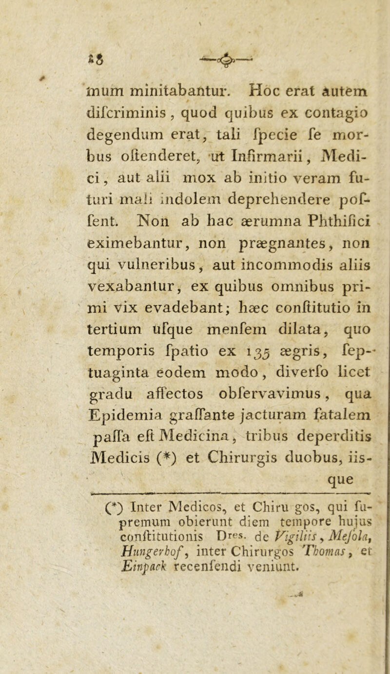 mum minitabantur. Hoc erat autem difcriminis, quod quibus ex contagio degendum erat, tali fpecie fe mor- bus oltenderet, ut Infirmarii, Medi- ci , aut alii mox ab initio veram fu- turi mali indolem deprehendere pof- fent. Non ab hac aerumna Phthifici eximebantur, non praegnantes, non qui vulneribus, aut incommodis aliis vexabantur, ex quibus omnibus pri- mi vix evadebant; haec conltitutio in tertium ufque menfem dilata, quo temporis fpatio ex 135 aegris, fep— tuaginta eodem modo, diverfo licet graclu affectos obfervavimus, qua Epidemia graflante jacturam fatalem paiTa efi Medicina, tribus deperditis Medicis (*) et Chirurgis duobus, iis- que (*) Inter Medicos, et Chiru gos, qui fu- premum obierunt diem tempore hujus conftitutionis Dres. de Vigiliis, Mefola, Hungevhof, inter Chirurgos Tbojnas, et Einpark recenfendi veniunt.