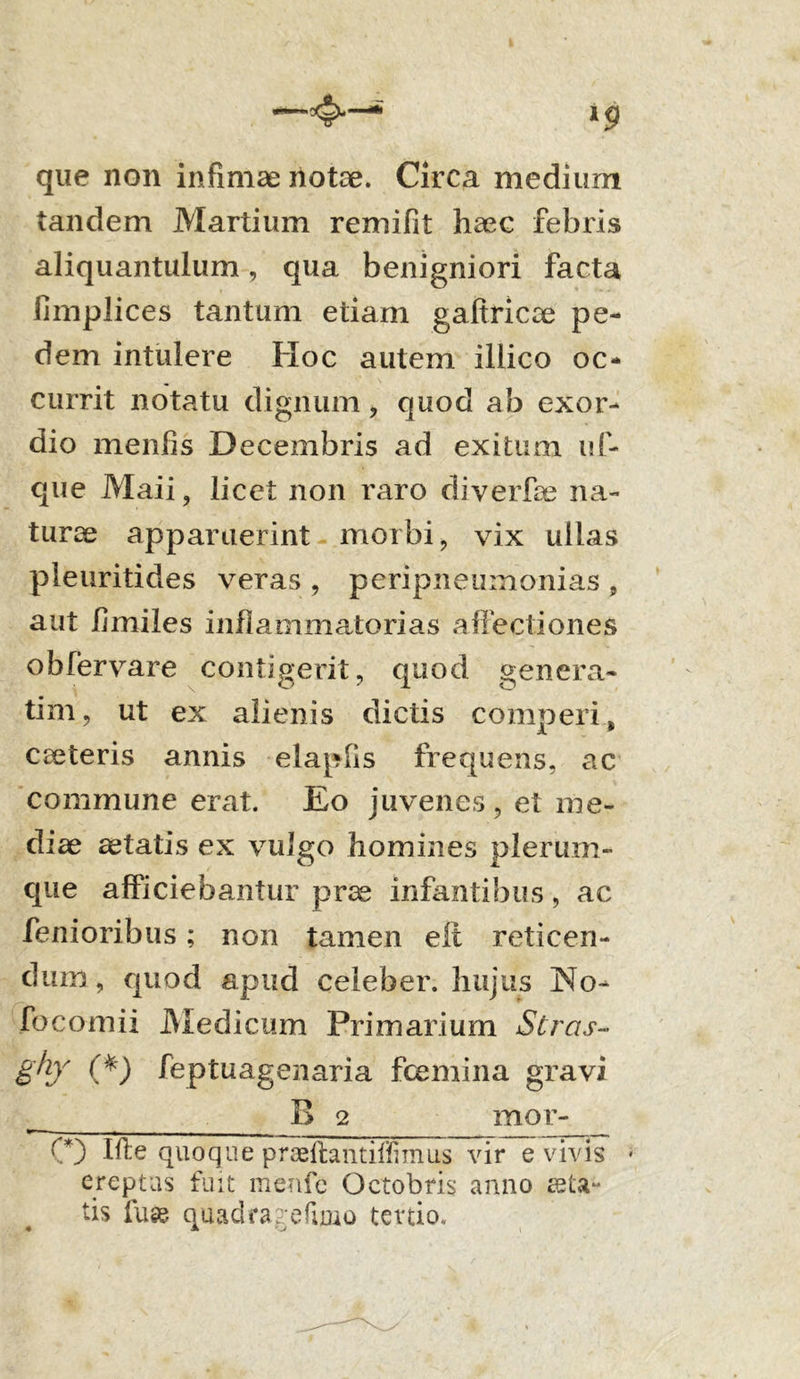 que non infimae notae. Circa medium tandem Martium remifit haec febris aliquantulum, qua benigniori facta fimplices tantum etiam gaftricae pe- dem intulere Hoc autem illico oc- currit notatu dignum , quod ab exor- dio menfis Decembris ad exitum uf- que Maii, licet non raro diverfae na- turae apparuerint morbi, vix ullas pleuritides veras , peripiieumonias , aut Ii miles inflammatorias affectiones obfervare contigerit, quod genera- ti m , ut ex alienis dictis comperi # caeteris annis elaplis frequens, ac commune erat. Eo juvenes, et me- diae aetatis ex vulgo homines plerum- que afficiebantur prae infantibus, ac fenioribus; non tamen elt reticen- dum , quod apud celeber, hujus No- focomii Medicum Primarium Strcts- ghy (*) feptuagenaria fcemina gravi B 2 mor- (*) Ifte quoque praeftantillimus vir e vivis - ereptus fuit menfe Octobris anno aeta- tis fuse quadra tefimo tertio»