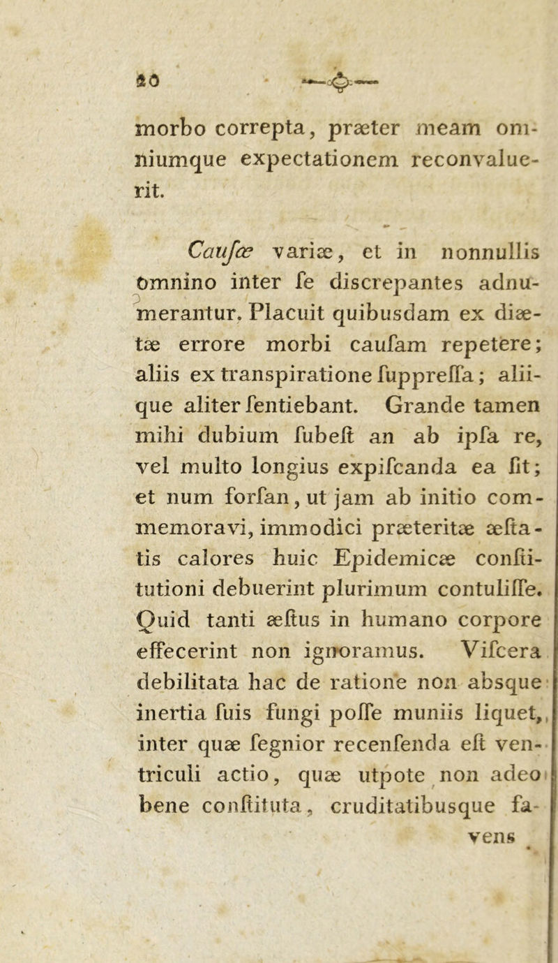 40 4— morbo correpta, praeter meam om- niumque expectationem reconvalue- rit. Caufce variae, et in nonnullis Omnino inter fe discrepantes adnu- merantur. Placuit quibusdam ex diae- tae errore morbi caufam repetere; aliis ex transpiratione fuppreffa; alii- que aliter fentiebant. Grande tamen mihi dubium fubeft an ab ipfa re, vel multo longius expifcanda ea fit; et num forfan,ut jam ab initio com- memoravi, immodici praeteritae aefta- tis calores huic Epidemicae confii- tutioni debuerint plurimum contulilfe. Ouid tanti aeftus in humano corpore effecerint non ignoramus. Vifcera debilitata hac de ratione non absque inertia fuis fungi poffe muniis liquet, inter quae fegnior recenfenda eft ven- triculi actio, quae utpote non adeo bene confiituta, cruditatibusque fa- vens